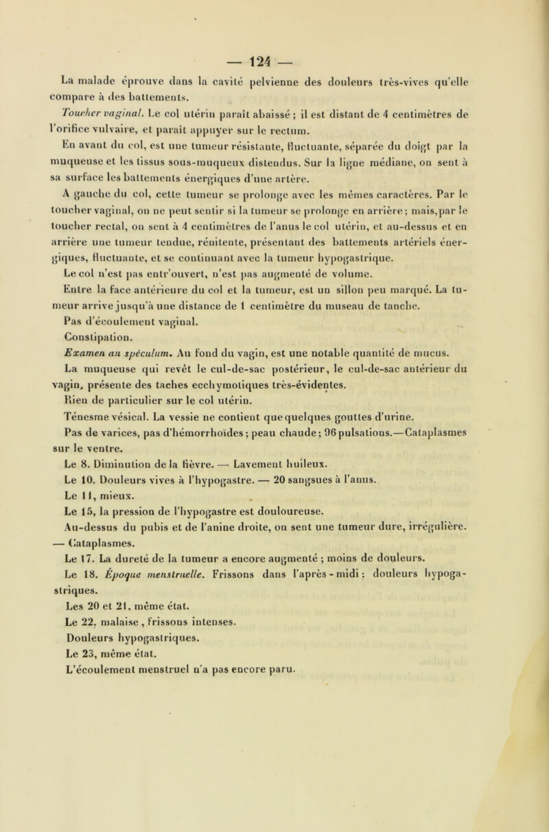 La malade éprouve dans la cavité pelvienne des douleurs très-vives qu elle compare à des battements. Toucher vaginal. Le col utérin paraît abaissé ; il est distant de 4 centimètres de l'orifice vulvaire, et paraît appuyer sur le rectum. Ln avant du col, est une tumeur résistante, fluctuante, séparée du doigt par la muqueuse et les tissus sous-muqueux distendus. Sur la ligne médiane, on sent à sa surface les battements énergiques d’une artère. A gauche du col, cette tumeur se prolonge avec les mêmes caractères. Par le toucher vaginal, on ne peut sentir si la tumeur se prolonge en arrière; mais,par le toucher rectal, on sent à 4 centimètres de l’anus le col utérin, et au-dessus et en arrière une tumeur tendue, réuitente, présentant des battements artériels éner- giques, fluctuante, et se continuant avec la tumeur hypogastrique. Le col n’est pas entrouvert, n’est pas augmenté de volume. Entre la face antérieure du col et la tumeur, est un sillon peu marqué. La tu- meur arrive jusqu’à une distance de 1 centimètre du museau de tanche. Pas d’écoulement vaginal. Constipation. Examen au spéculum. Au fond du vagin, est une notable quantité de mucus. La muqueuse qui revêt le cul-de-sac postérieur, le cul-de-sac antérieur du vagin, présente des taehes ecchymotiques très-évidentes. Rien de particulier sur le col utérin. Ténesme vésical. La vessie ne contient que quelques gouttes d’urine. Pas de varices, pas d’hémorrhoïdes; peau chaude; 06pulsations.—Cataplasmes sur le ventre. Le 8. Diminution delà lièvre.— Lavement huileux. Le 10. Douleurs vives à l’hypogastre. — 20 sangsues à l’anus. Le 11, mieux. Le 15, la pression de l’hypogastre est douloureuse. Au-dessus du pubis et de l’anine droite, on sent une tumeur dure, irrégulière. — Cataplasmes. Le 17. La dureté de la tumeur a encore augmenté ; moins de douleurs. Le 18. Époque menstruelle. Frissons dans l’après-midi: douleurs hypoga- striques. Les 20 et 21, même état. Le 22. malaise , frissons intenses. Douleurs hypogastriques. Le 23, même état. L’écoulement menstruel n’a pas encore paru.