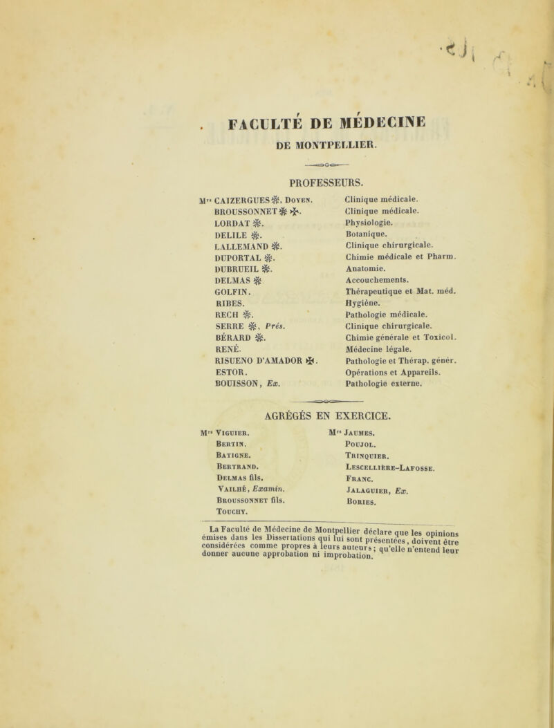 FACULTÉ DE MEDECINE DE MONTPELLIER. PROFESSEURS. M” CAIZERGUESÎ&, Doyen. BROUSSONNET $ >$v LORDAT DELILE LALLEMAND $L DÜPORTAL DUBRUEIL é- DELMAS $ GOLFIN. RIBES. REÇU SERRE Prés. BÉRARD $L RENÉ. RISUENO D’AMADOR . ESTOR. BOUISSON, Ex. Clinique médicale. Clinique médicale. Physiologie. Botanique. Clinique chirurgicale. Chimie médicale et Pharm. Anatomie. Accouchements. Thérapeutique et Mat. méd. Hygiène. Pathologie médicale. Clinique chirurgicale. Chimie générale et Toxicol. Médecine légale. Pathologie et Thérap. génér. Opérations et Appareils. Pathologie externe. AGRÉGÉS EN EXERCICE. Mrs VlGElER. Bertin, Batigne. Bertrand. Delmas fils. Vailué, Examin. Broussonnet fils. Touchy. Mrs Jaümes. POUJOL. Trinqcier. Lescellière-Lafosse. Franc. Jalagüier, Ex. Bories. La Faculté de Medecine de Montpellier déclare que les opinion» emises dans les Dissertations qui lui sont présentées, doiyent être considérées comme propres a leurs auteurs ; qu’elle n’entend leui donner aucune approbation ni improbation.