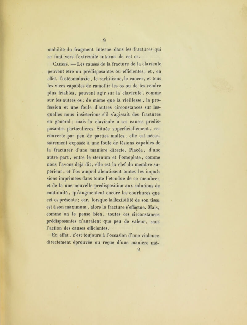 mobilité du fragment interne dans les fractures qui se font vers l’extrémité interne de cet os. Causes. — Les causes de la fracture de la clavicule peuvent être ou prédisposantes ou efficientes; et, eu effet, l’ostéomalaxie, le rachitisme, le cancer, et tous les vices capables de ramollir les os ou de les rendre plus friables, peuvent agir sur la clavicule, comme sur les autres os; de même que la vieillesse , la pro- fession et une foule d’autres circonstances sur les- quelles nous insisterions s’il s’agissait des fractures en général ; mais la clavicule a ses causes prédis- posantes particulières. Située superficiellement, re- couverte par peu de parties molles, elle est néces- sairement exposée à uue foule de lésions capables de la fracturer d’une manière directe. Placée, d’une autre part, entre le sternum et l’omoplate, comme nous l’avons déjà dit, elle est la clef du membre su- périeur, et l’os auquel aboutissent toutes les impul- sions imprimées dans toute l’étendue de ce membre; et de là une nouvelle prédisposition aux solutions de continuité, qu’augmentent encore les courbures que cet os présente; car, lorsque la flexibilité de son tissu est à son maximum , alors la fracture s’effectue. Mais, comme on le pense bien, toutes ces circonstances prédisposantes n’auraient que peu de valeur, sans l’action des causes efficientes. En effet, c’est toujours à l’occasion d’une violence directement éprouvée ou reçue d’une manière mé-