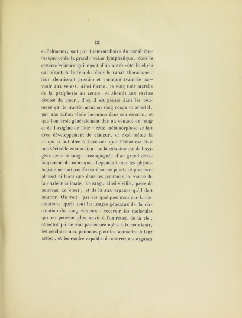 etFohmann, soit par l’intermédiaire du canal tho- racique et de la grande veine lymphatique, dans le système veineux qui reçoit d’un autre côté le chyle qui s’unit à la lymphe dans le canal thoracique , leur aboutissant premier et commun avant de par- venir aux veines. Ainsi formé , ce sang noir marche de la périphérie au centre, et aboutit aux cavités droites du cœur , d’où il est poussé dans les pou- mons qui le transforment en sang rouge et artériel, par une action vitale inconnue dans son essence, et que l’on croit généralement due au contact du sang et de l’oxigène de l’air : cette métamorphose se fait avec développement de chaleur, et c’est même là ce qui a fait dire à Lavoisier que l’hématose était une véritable combustion , ou la combinaison de l’oxi- gène avec le sang, accompagnée d’un grand déve- loppement de calorique. Cependant tous les physio- logistes ne sont pas d’accord sur ce point, et plusieurs placent ailleurs que dans les poumons la source de la chaleur animale. Le sang, ainsi vivifié , passe de nouveau au cœur , et de là aux organes qu’il doit nourrir. On voit, par ces quelques mots sur la cir- culation, quels sont les usages généraux de la cir- culation du sang veineux : recevoir les molécules qui ne peuvent plus servir à l’entretien de la vie , et celles qui ne sont pas encore aptes à la maintenir, les conduire aux poumons pour les soumettre à leur action, et les rendre capables de nourrir nos organes