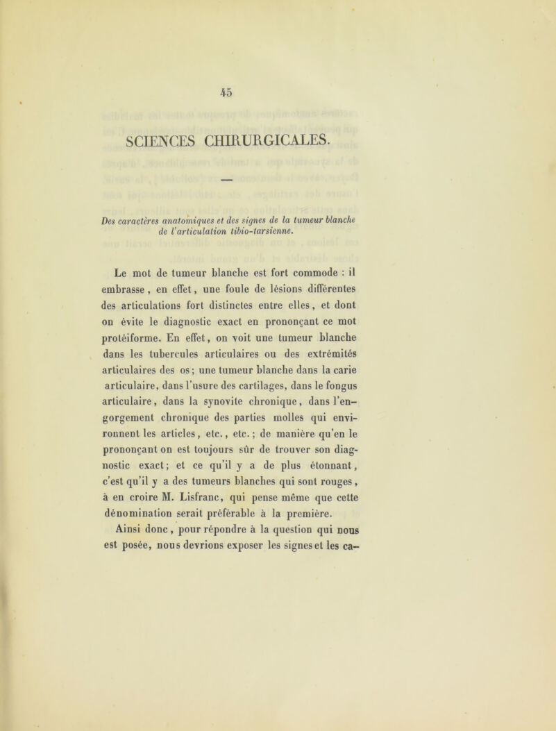 SCIENCES CHIRURGICALES. Des caractères anatomiques et des signes de la tumeur blanche de l’articulation tibio-tarsienne. Le mot de tumeur blanche est fort commode : il embrasse , en effet, une foule de lésions différentes des articulations fort distinctes entre elles, et dont on évite le diagnostic exact en prononçant ce mot protéiforme. En effet, on voit une tumeur blanche dans les tubercules articulaires ou des extrémités articulaires des os; une tumeur blanche dans la carie articulaire, dans l’usure des cartilages, dans le fongus articulaire, dans la synovite chronique, dans l’en- gorgement chronique des parties molles qui envi- ronnent les articles, etc., etc.; de manière qu’en le prononçant on est toujours sûr de trouver son diag- nostic exact; et ce qu’il y a de plus étonnant, c’est qu’il y a des tumeurs blanches qui sont rouges, à en croire M. Lisfranc, qui pense même que cette dénomination serait préférable à la première. Ainsi donc, pour répondre à la question qui nous est posée, nous devrions exposer les signes et les ca-