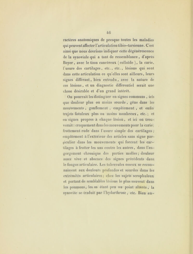 ractères anatomiques de presque toutes les maladies qui peuvent affecter l’articulation tibio-tarsienne. C’est ainsi que nous devrions indiquer cette dégénérescence de la synoviale qui a tant de ressemblance , d’après Boyer, avec le tissu cancéreux (colloïde ), la carie, l’usure des cartilages, etc., etc., lésions qui sont dans cette articulation ce qu’elles sont ailleurs, leurs signes différant, bien entendu , avec la nature de ces lésions , et un diagnostic différentiel serait une chose désirable et d’un grand intérêt. On pourrait les distinguer en signes communs, tels que douleur plus ou moins sourde , gêne dans les mouvements , gonflement , empâtement , et enfin trajets fistuleux plus ou moins nombreux, etc.; et en signes propres à chaque lésion, et ici on trou- verait: craquement dans les mouvements pour la carie; frottement rude dans l’usure simple des cartilages ; empâtement à l’extérieur des articles sans signe par- ticulier dans les mouvements qui forcent les car- tilages à frotter les uns contre les autres, dans l’en- gorgement chronique des parties molles ; douleur assez vive et absence des signes précédents dans le fongus articulaire. Les tubercules osseux se recon- naissent aux douleurs profondes et sourdes dans les extrémités articulaires; chez les sujets scrophuleux et portant de semblables lésions le plus souvent dans les poumons, les os étant peu ou point altérés, la synovite se traduit par l’iiydarthrose , etc. Bieu en-