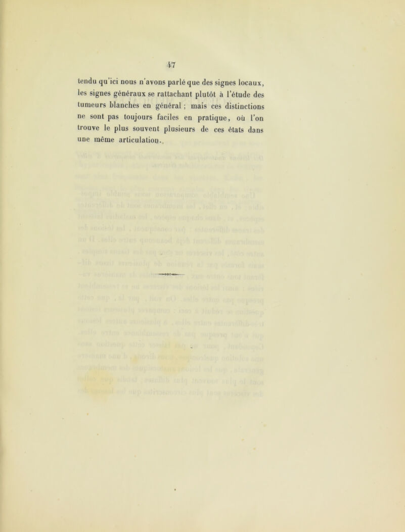 tendu qu’ici nous n’avons parlé que des signes locaux, les signes généraux se rattachant plutôt à l’étude des tumeurs blanches en général ; mais ces distinctions ne sont pas toujours faciles en pratique, où l’on trouve le plus souvent plusieurs de ces états dans une même articulation.