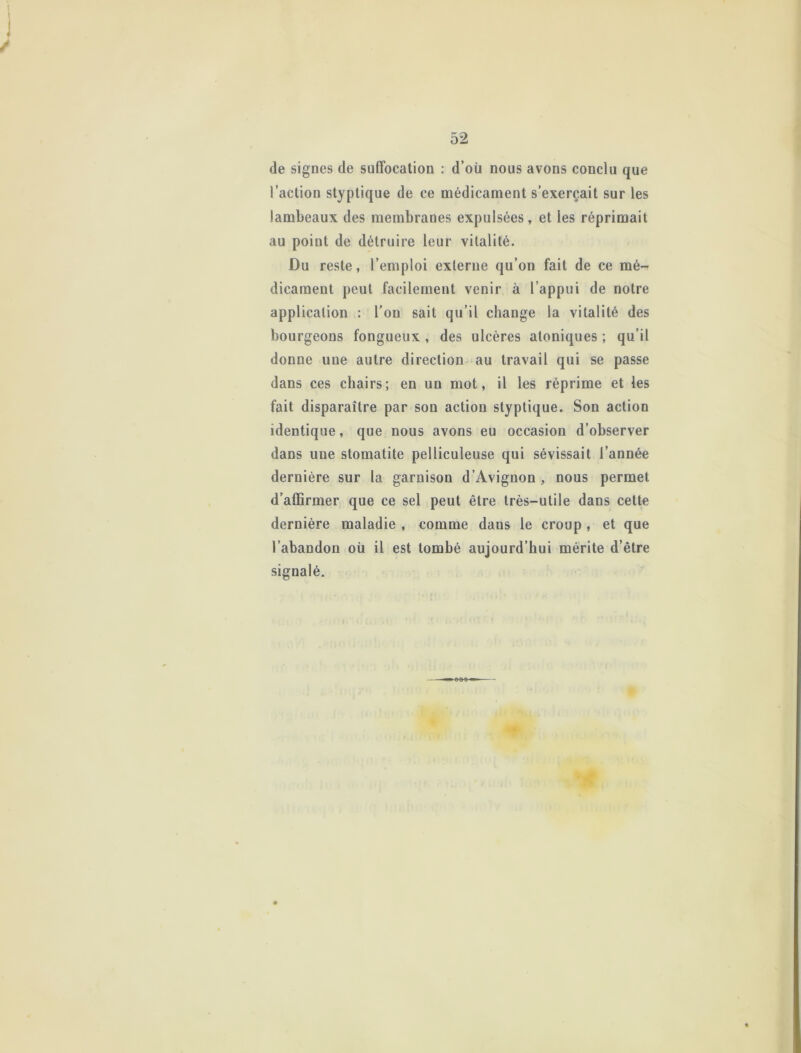 de signes de suffocation : d’où nous avons conclu que l’action styptique de ce médicament s’exercait sur les lambeaux des membranes expulsées, et les réprimait au point de détruire leur vitalité. Du reste, l’emploi externe qu’on fait de ce mé- dicament peut facilement venir à l’appui de notre application : l’on sait qu’il change la vitalité des bourgeons fongueux , des ulcères aloniques ; qu’il donne une autre direction au travail qui se passe dans ces chairs; en un mot, il les réprime et les fait disparaître par son action styptique. Son action identique, que nous avons eu occasion d’observer dans une stomatite pelliculeuse qui sévissait l’année dernière sur la garnison d’Avignon , nous permet d’affirmer que ce sel peut être très-utile dans cette dernière maladie , comme dans le croup , et que l’abandon où il est tombé aujourd’hui mérite d’être