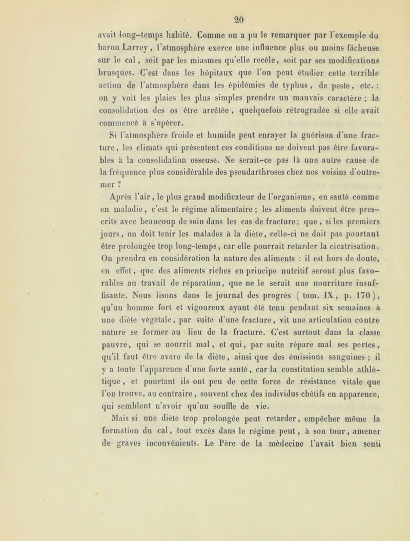 avait long-temps habité. Comme on a pu le remarquer par l’exemple du baron Larrey, l’atmosphère exerce une influence plus ou moins fâcheuse sur le cal, soit par les miasmes qu’elle recèle, soit par ses modifications brusques. C’est dans les hôpitaux que l’on peut étudier celte terrible action de l’atmosphère dans les épidémies de typhus, de peste, etc.: on y voit les plaies les plus simples prendre un mauvais caractère ; la consolidation des os être arrêtée , quelquefois rétrogradée si elle avait commencé à s’opérer. Si l’atmosphère froide et humide peut enrayer la guérison d’une frac- ture, les climats qui présentent ces conditions ne doivent pas être favora- bles à la consolidation osseuse. Ne serait-ce pas là une autre cause de la fréquence plus considérable des pseudarlhroses chez nos voisins d’outre- mer ? Après l’air, le plus grand modificateur de l’organisme, en santé comme en maladie, c’est le régime alimentaire; les aliments doivent être pres- crits avec beaucoup de soin dans les cas de fracture; que , si les premiers jours, on doit tenir les malades à la diète, celle-ci ne doit pas pourtant être prolongée trop long-temps, car elle pourrait retarder la cicatrisation. On prendra en considération la nature des aliments : il est hors de doute, en effet, que des aliments riches en principe nutritif seront plus favo- rables au travail de réparation, que ne le serait une nourriture insuf- fisante. Nous lisons dans le journal des progrès ( tom. IX, p. 170), qu’un homme fort et vigoureux ayant été tenu pendant six semaines à une diète végétale, par suite d’une fracture, vit une articulation contre nature se former au lieu de la fracture. C’est surtout dans la classe pauvre, qui se nourrit mal, et qui, par suite répare mal ses pertes, qu’il faut être avare de la diète, ainsi que des émissions sanguines ; il y a toute l’apparence d’une forte santé, caria constitution semble athlé- tique , et pourtant ils ont peu de celte force de résistance vitale que l’on trouve, au contraire, souvent chez des individus chétifs en apparence, qui semblent n’avoir qu’un souffle de vie. Mais si une diète trop prolongée peut retarder, empêcher même la formation du cal, tout excès dans le régime peut, à son tour, amener de graves inconvénients. Le Père de la médecine l’avait bien senti