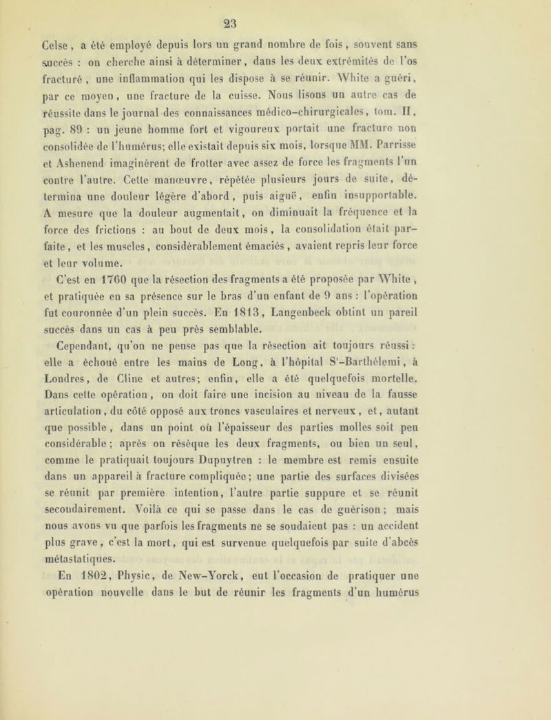 Celse , a été employé depuis lors un grand nombre de fois, souvent sans succès : on cherche ainsi à déterminer, dans les deux extrémités de l’os fracturé, une inflammation qui les dispose à se réunir. White a guéri, par ce moyen, une fracture de la cuisse. Nous lisons un autre cas de réussite dans le journal des connaissances médico-chirurgicales, tom. II, pag. 89 : un jeune homme fort et vigoureux portait une fracture non consolidée de l’humérus; elle existait depuis six mois, lorsque MM. Parrisse et Ashenend imaginèrent de frotter avec assez de force les fragments 1 un contre l’autre. Cette manœuvre, répétée plusieurs jours de suite, dé- termina une douleur légère d’abord, puis aiguë, enfin insupportable. A mesure que la douleur augmentait, on diminuait la fréquence et la force des frictions : au bout de deux mois, la consolidation était par- faite , et les muscles, considérablement émaciés, avaient repris leur force et leur volume. C’est en 1760 que la résection des fragments a été proposée par White , et pratiquée en sa présence sur le bras d’un enfant de 9 ans : l’opération fut couronnée d’un plein succès. En 1813, Langenbeck obtint un pareil succès dans un cas à peu près semblable. Cependant, qu’on ne pense pas que la résection ait toujours réussi : elle a échoué entre les mains de Long, à l’hôpital S'-Barthélemi, à Londres, de Cline et autres; enfin, elle a été quelquefois mortelle. Dans cette opération , on doit faire une incision au niveau de la fausse articulation , du côté opposé aux troncs vasculaires et nerveux , et, autant que possible , dans un point où l’épaisseur des parties molles soit peu considérable; après on résèque les deux fragments, ou bien un seul, comme le pratiquait toujours Dupuytren : le membre est remis ensuite dans un appareil à fracture compliquée ; une partie des surfaces divisées se réunit par première intention, l’autre partie suppure et se réunit secondairement. Voilà ce qui se passe dans le cas de guérison ; mais nous avons vu que parfois les fragments ne se soudaient pas : un accident plus grave, c’est la mort, qui est survenue quelquefois par suite d’abcès métastatiques. En 1802, Physic, de New-Yorck, eut l’occasion de pratiquer une opération nouvelle dans le but de réunir les fragments d’un humérus