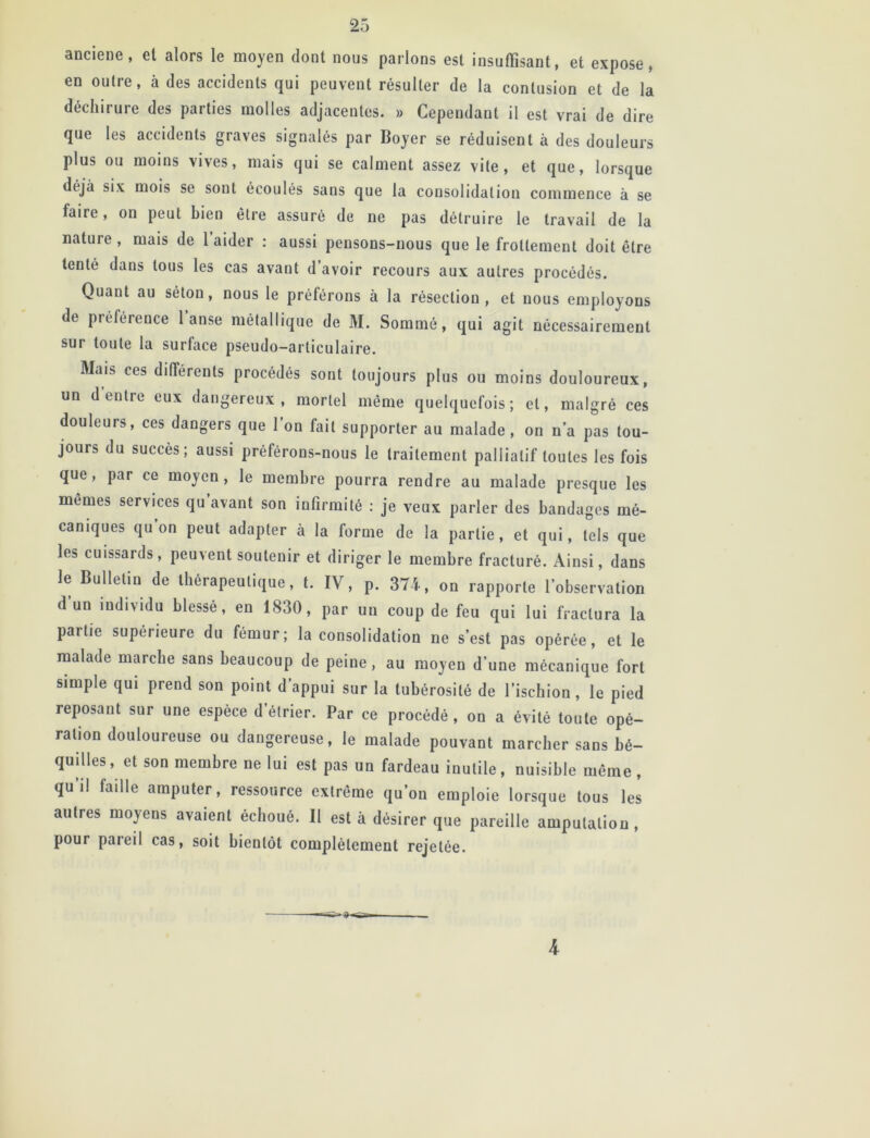 ancieue, et alors le moyen doot nous parlons est insuffisant, et expose, en outre, à des accidents qui peuvent résulter de la contusion et de la déchirure des parties molles adjacentes. » Cependant il est vrai de dire que les accidents graves signalés par Boyer se réduisent à des douleurs plus ou moins vives, mais qui se calment assez vile, et que, lorsque déjà six mois se sont écoulés sans que la consolidation commence à se faire, on peut bien être assuré de ne pas détruire le travail de la nature , mais de 1 aider : aussi pensons-nous que le frottement doit être tenté dans tous les cas avant d avoir recours aux autres procédés. Quant au séton, nous le préférons à la résection, et nous employons de préférence 1 anse métallique de M. Sommé, qui agit nécessairement sur toute la surface pseudo-articulaire. Mais ces différents procédés sont toujours plus ou moins douloureux, un d entre eux dangereux, mortel même quelquefois; et, malgré ces douleurs, ces dangers que l’on fait supporter au malade, on n’a pas tou- jours du succès; aussi préférons-nous le traitement palliatif toutes les fois que, par ce moyen, le membre pourra rendre au malade presque les mêmes services qu avant son infirmité : je veux parler des bandages mé- caniques qu’on peut adapter à la forme de la partie, et qui, tels que les cuissards, peuvent soutenir et diriger le membre fracturé. Ainsi, dans le Bulletin de thérapeutique, t. IV, p. 374, on rapporte l'observation d un individu blessé, en 1830, par un coup de feu qui lui fractura la partie supérieure du fémur; la consolidation ne s’est pas opérée, et le malade marche sans beaucoup de peine, au moyen d’une mécanique fort simple qui prend son point d’appui sur la tubérosité de l’ischion, le pied reposant sur une espèce d étrier. Par ce procédé, on a évité toute opé- ration douloureuse ou dangereuse, le malade pouvant marcher sans bé- quilles , et son membre ne lui est pas un fardeau inutile, nuisible même , qu’il faille amputer, ressource extrême qu’on emploie lorsque tous les autres moyens avaient échoué. Il est à désirer que pareille amputation, pour pareil cas, soit bientôt complètement rejetée. k