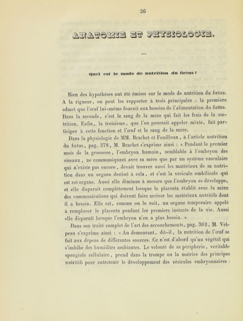 duel est le mode de nutrition du foetus ï Bien des hypothèses ont été émises sur le mode de nutrition du fœtus. A la rigueur, on peut les rapporter à trois principales : la première admet que l’œuf lui-même fournit aux besoins de 1 alimentation du fœtus. Daus la seconde, c’est le sang de la mère qui fait les frais de la nu- trition. Enfin, la troisième, que l’on pourrait appeler mixte, fait par- ticiper à cette fonction et l’œuf et le sang de la mère. Dans la physiologie de MM. Brachet et Fouilloux , à 1 article nutrition du fœtus, pag. 378, M. Brachet s’exprime ainsi : « Pendant le premier mois de la grossesse , l’embryon humain , semblable à 1 embryon des oiseaux , ne communiquant avec sa mère que par un système vasculaire qui n’existe pas encore , devait trouver aussi les matériaux de sa nutri- tion dans un organe destiné à cela , et c’est la vésicule ombilicale qui est cet organe. Aussi elle diminue à mesure que l’embryon se développe, et elle disparait complètement lorsque le placenta établit avec la mère des communications qui doivent faire arriver les matériaux nutritifs dont il a besoin. Elle est, comme on le voit, un organe temporaire appelé à remplacer le placenta pendant les premiers instants de la vie. Aussi elle disparaît lorsque l’embryon n’en a plus besoin. » Dans son traité complet de l’art des accouchements, pag. 362, M. Vel- peau s’exprime ainsi : « Au demeurant, dit-il , la nutrition de 1 œuf se fait aux dépens de différentes sources. Ce n est d abord qu un végétal qui s’imbibe des humidités ambiantes. Le velouté de sa périphérie, véritable spongiole cellulaire , prend dans la trompe ou la matrice des principes nutritifs pour entretenir le développement des vésicules embryonnaires :