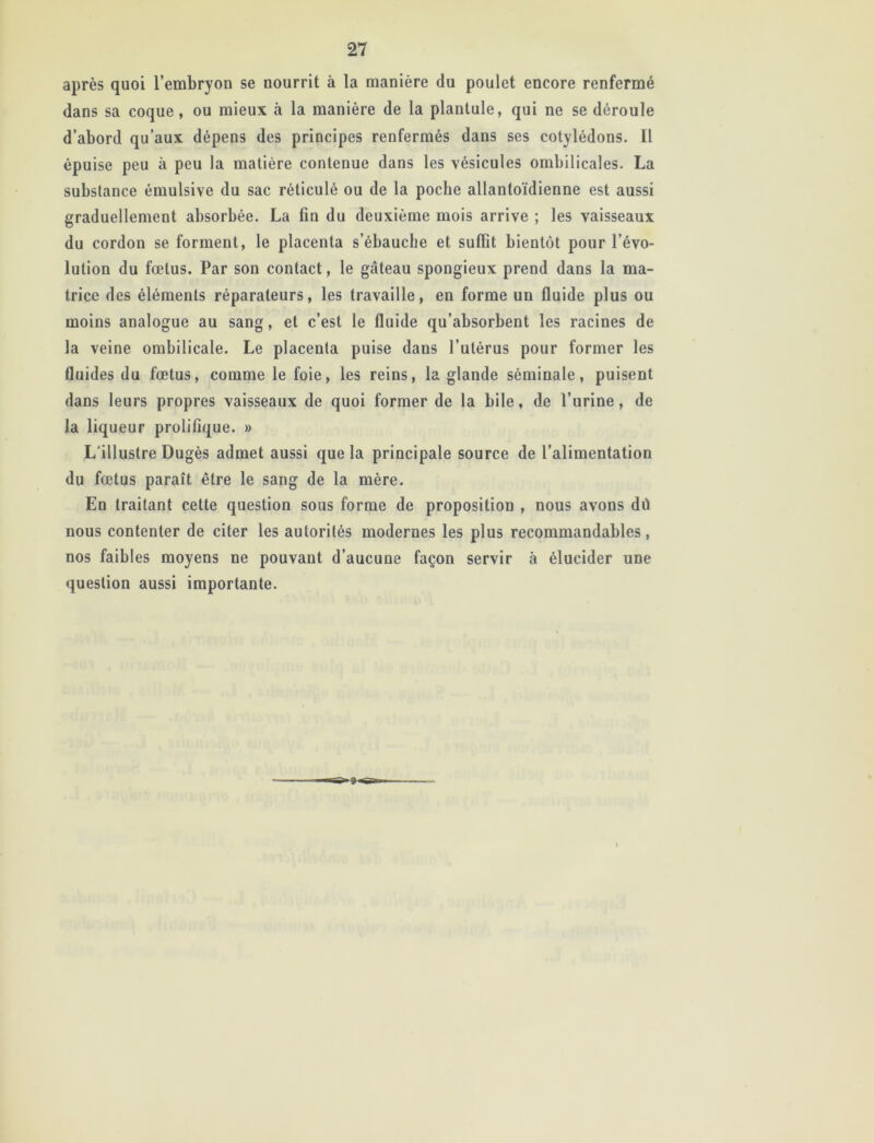 après quoi l’embryon se nourrit à la manière du poulet encore renfermé dans sa coque, ou mieux à la manière de la plantule, qui ne se déroule d’abord qu’aux dépens des principes renfermés dans ses cotylédons. Il épuise peu à peu la matière contenue dans les vésicules ombilicales. La substance émulsive du sac réticulé ou de la poche allantoïdienne est aussi graduellement absorbée. La fin du deuxième mois arrive ; les vaisseaux du cordon se forment, le placenta s’ébauche et suffit bientôt pour l’évo- lution du fœtus. Par son contact, le gâteau spongieux prend dans la ma- trice des éléments réparateurs, les travaille, en forme un fluide plus ou moins analogue au sang, et c’est le fluide qu’absorbent les racines de la veine ombilicale. Le placenta puise dans l’utérus pour former les fluides du fœtus, comme le foie, les reins, la glande séminale, puisent dans leurs propres vaisseaux de quoi former de la bile, de l’urine, de la liqueur prolifique. » L'illustre Dugès admet aussi que la principale source de l’alimentation du fœtus paraît être le sang de la mère. En traitant cette question sous forme de proposition , nous avons dû nous contenter de citer les autorités modernes les plus recommandables, nos faibles moyens ne pouvant d’aucune façon servir à élucider une question aussi importante. ingi