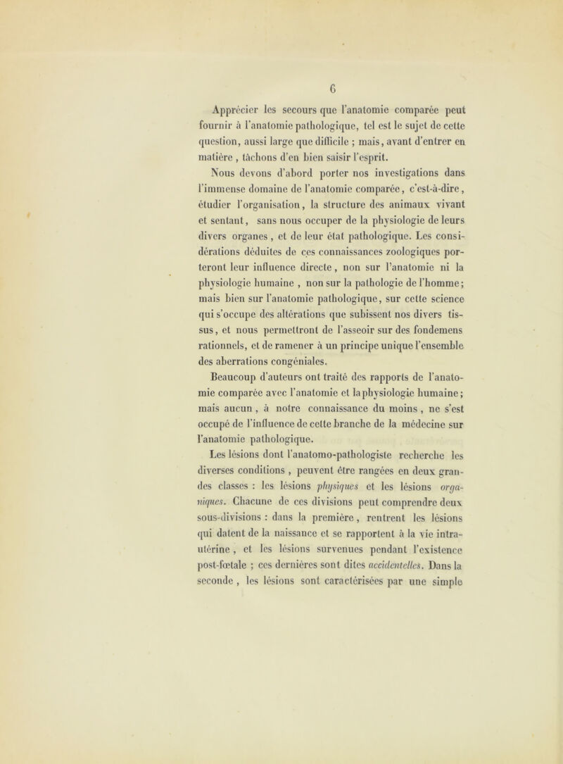 Apprécier les secours que l’anatomie comparée peut fournir à l’anatomie pathologique, tel est le sujet de cette question, aussi large que diflicile ; mais, avant d’entrer en matière , tachons d’en bien saisir l’esprit. Nous devons d’abord porter nos investigations dans l’immense domaine de l’anatomie comparée, c’est-à-dire, étudier l’organisation, la structure des animaux vivant et sentant, sans nous occuper de la physiologie de leurs divers organes , et de leur état pathologique. Les consi- dérations déduites de ces connaissances zoologiques por- teront leur influence directe, non sur l’anatomie ni la physiologie humaine , non sur la pathologie de l’homme; mais bien sur l’anatomie pathologique, sur cette science qui s’occupe des altérations que subissent nos divers tis- sus , et nous permettront de l’asseoir sur des fondemens rationnels, et de ramener à un principe unique l’ensemble des aberrations congéniales. Beaucoup d’auteurs ont traité des rapports de l’anato- mie comparée avec l’anatomie et la physiologie humaine; mais aucun , à notre connaissance du moins , ne s’est occupé de l’influence de celte branche de la médecine sur l’anatomie pathologique. Les lésions dont l’anatomo-pathologiste recherche les diverses conditions , peuvent être rangées en deux gran- des classes : les lésions physirjues et les lésions orga- mines. Chacune de ces divisions peut comprendre deux sous-divisions : dans la première, rentrent les lésions qui datent de la naissance et se rapportent à la vie intra- utérine , et les lésions survenues pendant l’existence post-fœtale ; ces dernières sont dites accidentelles. Dans la seconde , les lésions sont caractérisées par une simple