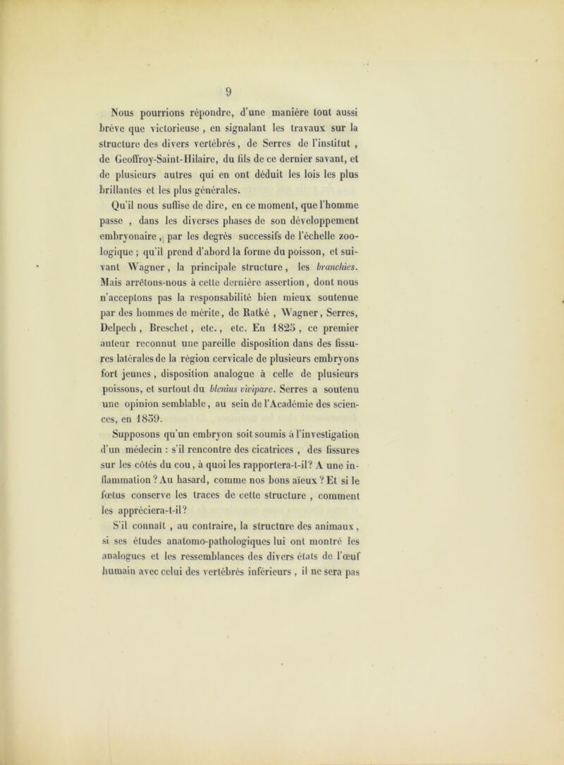 Nous pourrions répondre, d’une manière tout aussi brève que victorieuse , en signalant les travaux sur la structure des divers vertébrés, de Serres de l’institut , de Geoffroy-Saint-ITilaire, du tils de ce dernier savant, et de plusieurs autres qui en ont déduit les lois les plus brillantes et les plus générales. Qu’il nous suflise de dire, en ce moment, que l’homme passe , dans les diverses phases de son développement embryonaire ,j par les degrés successifs de l’échelle zoo- logique ; qu’il prend d’abord la forme du poisson, et sui- vant agner, la principale structure, les branchies. Mais arrêtons-nous à cette dernière assertion, dont nous n’acceptons pas la responsabilité bien mieux soutenue par des hommes de mérite, de Ratké , Wagner, Serres, Delpech, Breschet, etc., etc. En 1825, ce premier auteur reconnut une pareille disposition dans des fissu- res latérales de la région cervicale de plusieurs embryons fort jeunes, disposition analogue à celle de plusieurs poissons, et surtout du blenlus vivipare. Serres a soutenu une opinion semblable, au sein de l’Académie des scien- ces, en 1859. Supposons qu’un embryon soit soumis à l’investigation d’un médecin : s’il rencontre des cicatrices , des fissures sur les côtés du cou, à quoi les rapportera-t-il? A une in- llammation ? Au hasard, comme nos bons aïeux ? Et si le fœtus conserve les traces de cette structure , comment les appréciera-t-il? S’il connaît , au contraire, la structure des animaux, si ses études anatomo-pathologiques lui ont montré les analogues et les ressemblances des divers états de l’œuf liumain avec celui des vertébrés inférieurs, il ne sera pas