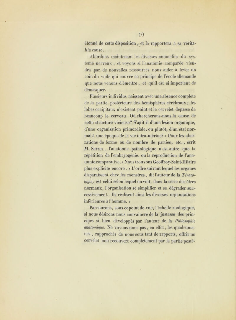 étonné de cette disposition , et la rapportera à sa vérita- ble cause. Abordons maintenant les diverses anomalies du sys- tème nerveux , et voyons si l’anatomie comparée vien- dra par de nouvelles ressources nous aider à lever un coin du voile qui couvre ce principe de l’école allemande que nous venons d’émettre , et qu’il est si important de démasquer. Plusieurs individus naissent avec une absence complète de la partie postérieure des hémisphères cérébraux ; les lobes occipitaux n’existent point et le cervelet dépasse de beaucoup le cerveau. Où chercherons-nous la cause de cette structure vicieuse? S’agit-il d’une lésion organique, d’une organisation primordiale, ou plutôt, d’un état nor- mal à une époque de la vie intra-utérine? « Pour les aber- rations de forme ou de nombre de parties, etc., écrit M. Serres, l’anatomie pathologique n’est autre que la répétition de l’embryogénie, ou la reproduction de l’ana- tomie comparative. î Nous trouvons Geoffroy-Saint-Hilaire plus explicite encore : « L’ordre suivant lequel les organes disparaissent chez les monstres , dit l’auteur de la Térato- logie^ est celui selon lequel on voit, dans la série des êtres normaux, l’organisation se simplifier et se dégrader suc- cessivement. Ils réalisent ainsi les diverses organisations inférieures à l’homme. » Parcourons, sous ce point de vue, l’échelle zoologique, si nous désirons nous convaincre de la justesse des prin- cipes si bien développés par l’auteur de la Philosophie anatomique. Ne voyons-nous pas, en effet, les quadruma- nes , rapprochés de nous sous tant de rapports, offrir un cervelet non recouvert complètement par la partie posté-