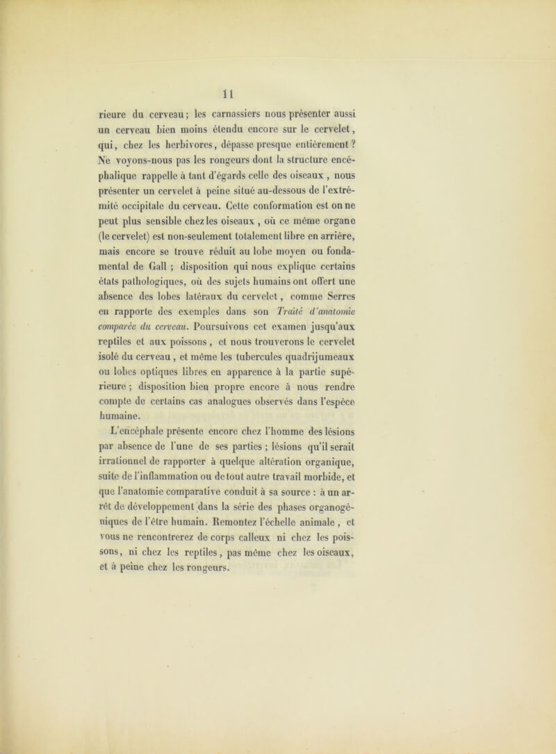 rieure du cerveau ; les carnassiers nous présenter aussi un cerveau bien moins étendu encore sur le cervelet, qui, chez les herbivores, dépasse presque entièrement ? Ne vojons-nous pas les rongeurs dont la structure encé- phalique rappelle à tant d’égards celle des oiseaux , nous présenter un cervelet à peine situé au-dessous de l’extré- mité occipitale du cerveau. Cette conformation est on ne peut plus sensible chez les oiseaux , où ce même organe (le cervelet) est non-seulement totalement libre en arrière, mais encore se trouve réduit au lobe moyen ou fonda- mental de Gall ; disposition qui nous explique certains états pathologiques, où des sujets humains ont offert une absence des lobes latéraux du cervelet, comme Serres eu rapporte des exemples dans son Traité d’anatomie comparée du cerveau. Poursuivons cet examen jusqu’aux reptiles et aux poissons , et nous trouverons le cervelet isolé du cerveau , et môme les tubercules quadrijumeaux ou lobes optiques libres en apparence à la partie supé- rieure ; disposition bien propre encore à nous rendre compte de certains cas analogues observés dans l’espèce humaine. L’encéphale présente encore chez l’homme des lésions par absence de l’une de ses parties ; lésions qu’il serait irrationnel de rapporter à quelque altération organique, suite de l’inflammation ou detout autre travail morbide, et que l’anatomie comparative conduit à sa source : à un ar- rêt de développement dans la série des phases organogé- niques de l’être humain. Remontez l’échelle animale , et vous ne rencontrerez de corps calleux ni chez les pois- sons, ni chez les reptiles, pas même chez les oiseaux, et à peine chez les rongeurs.