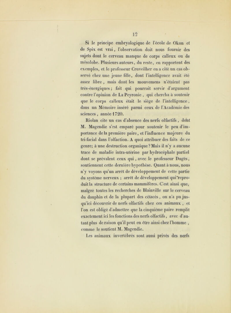 Si le principe embryologique de l’école de Okon et de Spix est vrai, l’observalion doit nous fournir des sujets dont le cerveau manque de corps calleux ou de mésolobc. Plusieurs auteurs, du reste, en rapportent des exemples, et le professeur Cruveilher en a cité un cas ob - servé chez une jeune fille, dont rintclligencc avait été assez libre , mais dont les mouvemens n’étaient pas trés-énergiques ; biit qui pourrait servir d’argument contre l’opinion de La Peyronie , qui chercha à soutenir que le corps calleux était le siège de l’intelligence , dans un Mémoire inséré parmi ceux de l’Académie des sciences , année 1720. Riolan cite un cas d’absence des nerfs olfactifs , dont M. Magendie s’est emparé pour soutenir le peu d’im- portance delà première paire, et l’influence majeure du tri-facial dans l’olfaction. A quoi attribuer des faits de ce genre; à une destruction organique?Mais il n’y a aucune trace de maladie intra-utérine par hydrocéphale partiel dont se prévalent ceux qui, avec le professeur Duges, soutiennent cette dernière hypothèse. Quant à nous, nous n’y voyons qu’un arrêt de développement de cette partie du système nerveux ; arrêt de développement quiYepro- duitla structure de certains mammifères. C’est ainsi que, malgré toutes les recherches de Blainville sur le cerveau du dauphin et de la plupart des cétacés , on n’a pu jus- qu’ici découvrir de nerfs olfactifs chez ces animaux , et l’on est obligé d’admettre que la cinquième paire remplit exactement ici les fonctions des nerfs olfactifs, avec d’au- tant plus de raison qu’il peut en être ainsi chez l’homme , comme le soutient M. Magendie. Les animaux invertébrés sont aussi privés des nerfs