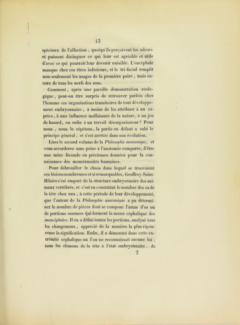 spèciaux de l’olfaclion , quoiqu’ils perçoivent les odeurs et puissent distinguer ce qui leur est agréable et utile d’avec ce qui pourrait leur devenir nuisible. L’encépbale manque chez ces êtres inférieurs, et le tri-facial remplit non-seulement les usages de la première paire , mais en- core de tous les nerfs des sens. Comment, après une pareille démonstration zoolo- gique , peut-on être surpris de retrouver parfois chez l’homme ces organisations transitoires de tout développe- ment embryonnaire , à moins de les attribuer à un ca- price , à une influence malfaisante de la nature, à un jeu de hasard, ou enfin à un travail désorganisateur? Pour nous , nous le répétons, la partie en défaut a subi le principe général, et s’est arrêtée dans son évolution. Lisez le second volume de la Philosophie anatomique, et vous accorderez sans peine à l’anatomie comparée, d’être une mine féconde en précieuses données pour la con- naissance des monstruosités humaines. Pour débrouiller le chaos dans lequel se trouvaient ces lésions nombreuses et si remarquables, Geoffroy-Saint- Hilaire s’est emparé de la structure embryonnaire des ani- maux vertébrés, et c’est en constatant le nombre des os de la tête chez eux , à cette période de leur développement, que l’auteur de la Philosophie anatomique a pu détermi- ner le nombre de pièces dont se compose l’amas d’os ou de portions osseuses qui forment la masse céphalique des anencéphales. Il en a défini toutes les portions, analysé tous les changemens , apprécié de la manière la plus rigou- reuse la signification. Enfin, il a démontré dans cette ex- trémité céphalique où l’on ne reconnaissait aucune loi , tous les élémens de la tête à l’état embryonnaire , de 2