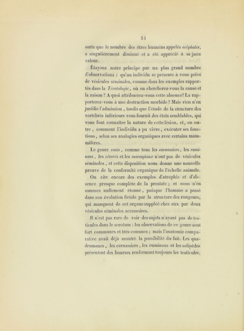 sorte que le nombre des êtres humains appelés acéphales, a singulièrement, diminué et a été apprécié à sa juste valeur. Etayons notre principe par un plus grand nombre d’observations : qu’un individu se présente à vous privé de vésicules séminales, comme dans les exemples rappor- tés dans la Tcraiologïe, où en chercherez-vous la cause et la raison ? A quoi attribuerez-vous cette absence? La rap- porterez-vous à une destruction morbide? Mais rien n’en justifie l’admission , tandis que l’étude de la structure des vertébrés inlerieurs vous fournit des états semblables, qui vous font connaître la nature de cette lésion, et, en ou- tre , comment l’individu a pu vivre , exécuter ses fonc- tions , selon scs analogies organiques avec certains mam- mifères. Le genre canîs, comme tous les carnassiers, les rwni- nans, les cétacés et les marsupiaux n’ont pas de vésicules séminales , et cette disposition nous donne une nouvelle preuve de la conformité organique de l’échelle animale. Ou cite encore des exemples d’atrophie et d’ab- sence presque complète de la prostate ; et nous n’en sommes nullement étonné , puisque l’homme a passé dans son évolution fœtale par la structure des rongeurs, qui manquent de cet organe suppléé chez eux par deux vésicules séminales accessoires. Il n’est pas rare de voir des sujets n’ayant pas de tes- ticules dans le scrotum : les observations de ce genre sont fort communes et très-connues ; mais l’anatomie compa- rative avait déjà montré la possibilité du fait. Les qua- drumanes , les carnassiers , les ruminans et les solipèdes présentent des bourses renfermant toujours les testicules.