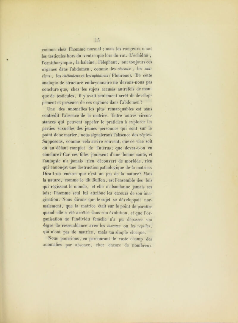 comme chez l’homme normal ; mais les rongeurs n’ont les testicules hors du ventre que lors du rut. L’échidné , l’ornithorynque , la haleine , l’éléphant, ont toujours ces organes dans l’ahdomen , comme les oiseaux , les sau- riens , les eliélonïens et les ophidiens ( Flourens). De celte analogie de structure embryonnaire ne devons-nous pas conclure que, chez les sujets accusés autrefois de man- que de testicules , il y avait seulement arrêt de dévelop- pement et présence de ces organes dans l’abdomen ? Une des anomalies les plus remarquables est sans contredit l’absence de la matrice. Entre autres circon- stances qui peuvent appeler le praticien à explorer les parties sexuelles des jeunes personnes qui sont sur le point de se marier , nous signalerons l’absence des règles. Supposons, comme cela arrive souvent, que ce vice soit dû au défaut complet de l’utérus; que dcvra-l-on en conclure? Car ces fdles jouissent d’une bonne santé, et l’autopsie n’a jamais rien découvert de morbide, rien qui annonçât une destruction pathologique de la matrice. Dira-t-on encore que c’est un jeu de la nature? Mais la nature, comme le dit BulTon, est l’ensemble des lois qui régissent le monde, et elle n’abandonne jamais ses lois; l’homme seul lui attribue les erreurs de son ima- gination. Nous dirons que le sujet se développait nor- malement, que la matrice était sur le point de paraître quand elle a été arrêtée dans son évolution, et que l’or- ganisation de l’individu femelle n’a pu dépasser son degré de ressemblance avec les oiseaux ou les reptiles, qui n’ont pas de matrice, mais un simple cloaque. Nous pourrions, en parcourant le vaste champ des anomalies par absence, citer encore de nombreux