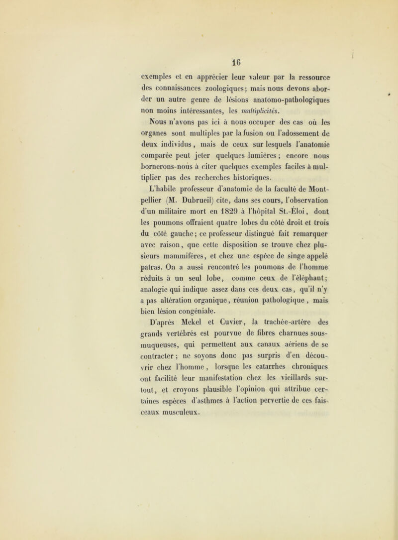 exemples el en apprécier leur valeur par la ressource des connaissances zoologiques ; mais nous devons abor- der un autre genre de lésions anatomo-pathologiques non moins intéressantes, les muhipliciiés. Nous n’avons pas ici à nous occuper des cas où les organes sont multiples par la fusion ou l’adossement de deux individus, mais de ceux sur lesquels l’anatomie comparée peut jeter quelques lumières ; encore nous bornerons-nous à citer quelques exemples faciles à mul- tiplier pas des recherches historiques. L’habile professeur d’anatomie de la faculté de Mont- pellier (M. Dubrueil) cite, dans ses cours, l’observation d’un militaire mort en 1829 à l’hôpital St.-Éloi, dont les poumons offraient quatre lobes du côté droit et trois du côté gauche ; ce professeur distingué fait remarquer avec raison, que cette disposition se trouve chez plu- sieurs mammifères, et chez une espèce de singe appelé patras. On a aussi rencontré les poumons de l’homme réduits à un seul lobe, comme ceux de l’éléphant; analogie qui indique assez dans ces deux cas, qu’il n’y a pas altération organique, réunion pathologique , mais bien lésion congéniale. D’après Mekel et Cuvier, la trachée-artère des grands vertébrés est pourvue de fibres charnues sous- muqueuses, qui permettent aux canaux aériens de se contracter ; ne soyons donc pas surpris d’en décou- vrir chez l’homme , lorsque les catarrhes chroniques ont facilité leur manifestation chez les vieillards sur- tout, et croyons plausible l’opinion qui attribue cer- taines espèces d’asthmes à l’action pervertie de ces fais- ceaux musculeux.