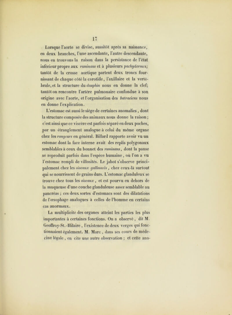 Lorsque l’aorte se divise, aussitôt après sa naissance, en deux branches, l’une ascendante, l’autre descendante, nous en trouvons la raison dans la persistance de l’état inférieur propre aux rumtnans et à plusieurs pachydermes; tantôt de la crosse aortique partent deux troncs four- nissant de chaque côté la carotide, l’axillaire et la verté- brale, et la structure du dauphin nous en donne la clef; tantôt on rencontre l’artère pulmonaire confondue à son origine avec l’aorte, et l’organisation des batraciens nous en donne l’explication. L’estomac est aussi le siège de certaines anomalies , dont la structure composée des animaux nous donne la raison ; c’est ainsi que ce viscère est parfois séparé en deux poches, par un étranglement analogue à celui du môme organe chez les rongeurs en général. Billard rapporte avoir vu un estomac dont la face interne avait des replis polygonaux semblables à ceux du bonnet des ruminans, dont la panse se reproduit parfois dans l’espèce humaine , où l’on a vu l’estomac rempli de villosités. Le jabot s’observe princi- palement chez les oiseaux gallinacés , chez ceux-là surtout qui se nourrissent de grains durs. L’estomac glanduleux se trouve chez tous les oiseaux , et est pourvu en dehors de la muqueuse d’une couche glanduleuse assez semblable au pancréas ; ces deux sortes d’estomacs sont des dilatations de l’œsophage analogues à celles de l’homme en certains cas anormaux. La multiplicité des organes atteint les parties les plus importantes à certaines fonctions. On a observé , dit M. Geo(Troy-St.-Hilaire , l’existence de deux verges qui fonc- tionnaient également. M. Marc , dans ses cours de méde- cine légale , en cite une autre observation ; et cette ano-