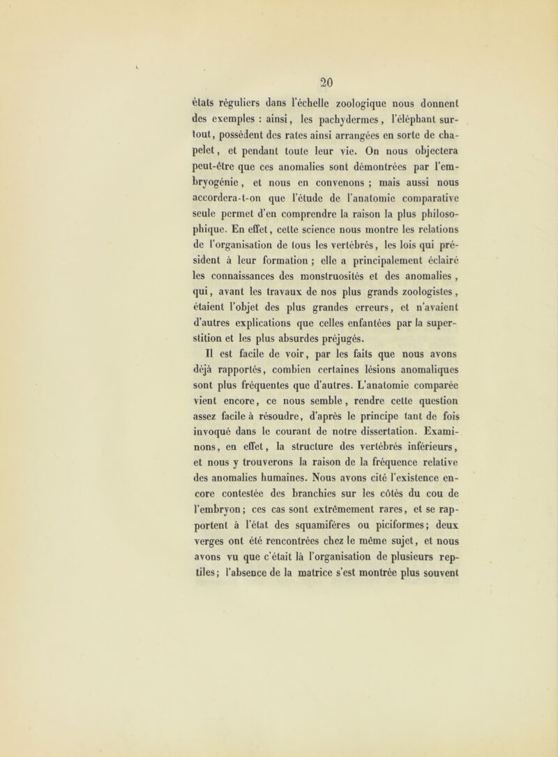 étals réguliers dans l’échelle zoologique nous donnent des exemples : ainsi, les pachydermes , l’éléphant sur- tout, possèdent des rates ainsi arrangées en sorte de cha- pelet , et pendant toute leur vie. On nous objectera peut-être que ces anomalies sont démontrées par l’em- bryogénie , et nous en convenons ; mais aussi nous accordera-t-on que l’étude de l’anatomie comparative seule permet d’en comprendre la raison la plus philoso- phique. En effet, celte science nous montre les relations de l’organisation de tous les vertébrés, les lois qui pré- sident à leur formation ; elle a principalement éclairé les connaissances des monstruosités et des anomalies , qui, avant les travaux de nos plus grands zoologistes, étaient l’objet des plus grandes erreurs, et n’avaient d’autres explications que celles enfantées par la super- stition et les plus absurdes préjugés. Il est facile de voir, par les faits que nous avons déjà rapportés, combien certaines lésions anomaliques sont plus fréquentes que d’autres. L’anatomie comparée vient encore, ce nous semble, rendre cette question assez facile à résoudre, d’après le principe tant de fois invoqué dans le courant de notre dissertation. Exami- nons , en effet, la structure des vertébrés inférieurs, et nous y trouverons la raison de la fréquence relative des anomalies humaines. Nous avons cité l’existence en- core contestée des branchies sur les côtés du cou de l’embryon; ces cas sont extrêmement rares, et se rap- portent à l’état des squamifères ou piciformes; deux verges ont été rencontrées chez le même sujet, et nous avons vu que c’était là l’organisation de plusieurs rep- tiles; l’absence de la matrice s’est montrée plus souvent