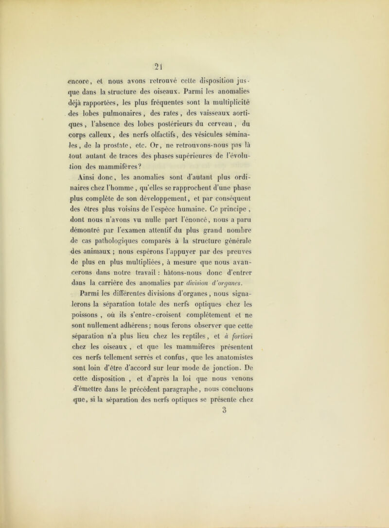<încore, et nous avons retrouvé ccUc disposition jus- que dans la structure des oiseaux. Parmi les anomalies déjà rapportées, les plus fréquentes sont la multiplicité des lobes pulmonaires , des rates , des vaisseaux aorti- ques , l’absence des lobes postérieurs du cerveau , du corps calleux, des nerfs olfactifs, des vésicules sémina- les, de la prostate, etc. Or, ne retrouvons-nous pas là lout autant de traces des phases supérieures de l’évolu- tion des mammifères? Ainsi donc, les anomalies sont d’autant plus ordi- naires chez l’homme , qu’elles se rapprochent d’une phase plus complète de son développement, et par conséquent des êtres plus voisins de l’espèce humaine. Ce principe , dont nous n’avons vu nulle part l’énoncé, nous a paru démontré par l’examen attentif du plus grand nombre de cas pathologiques comparés à la structure générale des animaux ; nous espérons l’appuyer par des preuves de plus en plus multipliées, à mesure que nous avan- cerons dans notre travail : hâtons-nous donc d’entrer dans la carrière des anomalies par division d’organes. Parmi les différentes divisions d’organes , nous signa- lerons la séparation totale des nerfs optiques chez les poissons , où ils s’entre-croisent complètement et ne sont nullement adhérens ; nous ferons observer que cette séparation n’a plus lieu chez les reptiles, et à fortiori chez les oiseaux , et que les mammifères présentent CCS nerfs tellement serrés et confus, que les anatomistes sont loin d’être d’accord sur leur mode de jonction. De cette disposition , et d’après la loi que nous venons d’émettre dans le précédent paragraphe, nous concluons que, si la séparation des nerfs optiques se présente chez 3