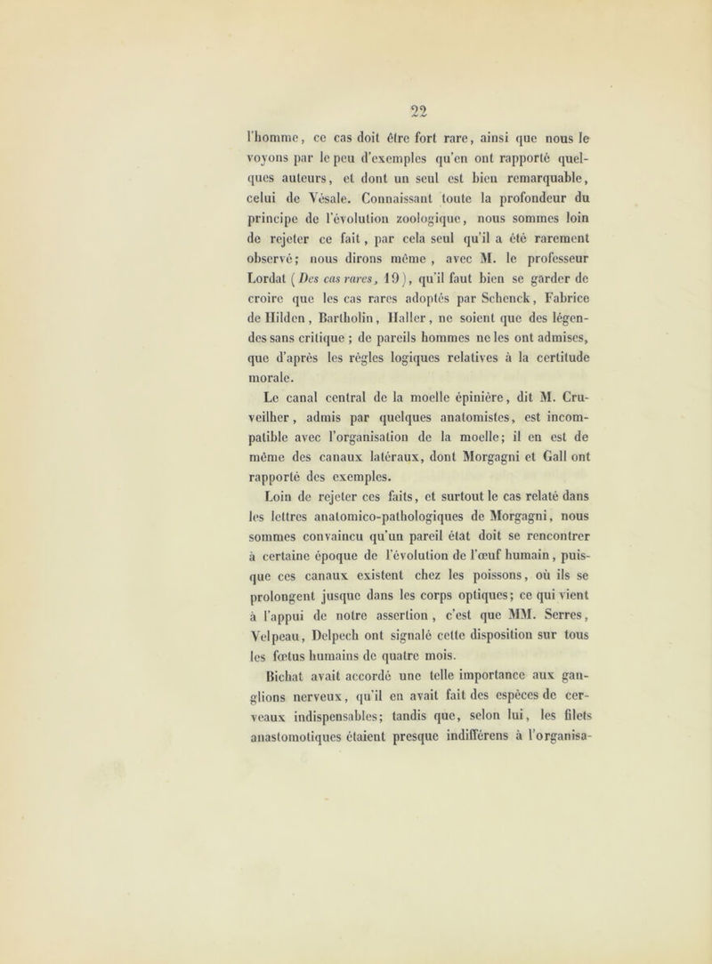 l’homme, ce cas doit être fort rare, ainsi que nous le voyons par le peu d’exemples qu’en ont rapporté quel- ques auteurs, et dont un seul est Lieu remarquable, celui de Vésale. Connaissant toute la profondeur du principe de l’évolution zoologiquc, nous sommes loin de rejeter ce fait, par cela seul qu’il a été rarement observé; nous dirons même , avec M. le professeur Lordat [Des cas rares^ 19), qu’il faut bien se garder de croire que les cas rares adoptés par Schenck, Fabrice de Hilden, Bartholin, Haller, ne soient que des légen- des sans critique ; de pareils hommes ne les ont admises, que d’après les règles logiques relatives à la certitude morale. Le canal central de la moelle épinière, dit M. Cru- veilher, admis par quelques anatomistes, est incom- patible avec l’organisation de la moelle; il en est de môme des canaux latéraux, dont Morgagni et Gall ont rapporté des exemples. Loin de rejeter ces faits, et surtout le cas relaté dans les lettres anatomico-pathologiques de Morgagni, nous sommes convaincu qu’un pareil état doit se rencontrer à certaine époque de l’évolution de l’œuf humain, puis- que ces canaux existent chez les poissons, où ils se prolongent jusque dans les corps optiques; ce qui vient à l’appui de notre assertion , c’est que MM. Serres, Velpeau, Delpech ont signalé cette disposition sur tous les fœtus humains de quatre mois. Bichat avait accordé une telle importance aux gan- glions nerveux, qu’il en avait fait des espèces de cer- veaux indispensables; tandis que, selon lui, les filets anastomotiques étaient presque indifférens à l’organisa-