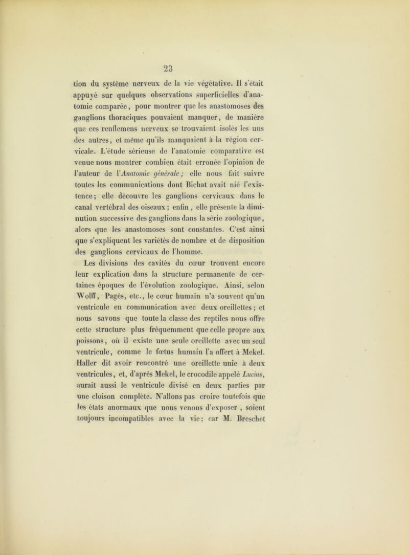 tion du système nerveux de la vie végétative. 11 s’était appuyé sur quelques observations superficielles d’ana- tomie comparée, pour montrer que les anastomoses des ganglions thoraciques pouvaient manquer, de manière que ces rcnllcmens nerveux se trouvaient isolés les uns des autres, et même qu’ils manquaient à la région cer- vicale. L’élude sérieuse de l’anatomie comparative est venue nous montrer combien était erronée l’opinion de l’auteur de VAnaiomie générale; elle nous fait suivre toutes les communications dont Bichat avait nié l’exis- tence; elle découvre les ganglions cervicaux dans le canal vertébral des oiseaux; enfin , elle présente la dimi- nution successive des ganglions dans la série zoologique, alors que les anastomoses sont constantes. C’est ainsi que s’expliquent les variétés de nombre et de disposition des ganglions cervicaux de l’homme. Les divisions des cavités du cœur trouvent encore leur explication dans la structure permanente de cer- taines époques de l’évolution zoologique. Ainsi, selon Wolff, Pagès, etc., le cœur humain n’a souvent qu’un ventricule en communication avec deux oreillettes ; et nous savons que toute la classe des reptiles nous offre cette structure plus fréquemment que celle propre aux poissons, où il existe une seule oreillette avec un seul ventricule, comme le fœtus humain l’a offert à Mekel. Haller dit avoir rencontré une oreillette unie à deux ventricules, et, d’après Mekel, le crocodile appelé Ltic'ms, aurait aussi le ventricule divisé en deux parties par une cloison complète. N’allons pas croire toutefois que les étals anormaux que nous venons d’exposer , soient toujours incompatibles avec la vie; car M. Breschet