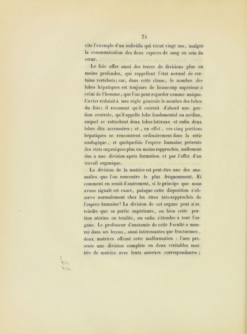 cile l’exemple d’uii individu qui vécut vingt ans, malgré la communication des deux espèces de sang au sein du cœur. Le foie offre aussi des traces de divisions plus ou moins profondes, qui rappellent l’état normal de cer- tains vertébrés ; car, dans cette classe, le nombre des lobes hépatiques est toujours de beaucoup supérieur à celui de l’homme, que l’on peut regarder comme unique. Cuvier réduisit à une règle générale le nombre des lobes du foie; il reconnut qu’il existait d’abord une por- tion centrale, qu’il appelle lobe fondamental ou médian, auquel se rattachent deux lobes latéraux et enfin deux lobes dits accessoires ; et , en effet , ces cinq portions hépatiques se rencontrent ordinairement dans la série zoologique , et quelquefois l’espèce humaine présente des étals organiques plus ou moins rapprochés, nullement dus à une division après formation et par l’effet d’un travail organique. La division de la matrice est peut-être une des ano- malies que l’on rencontre le plus fréquemment. Et comment en serait-il autrement, si le principe que nous avons signalé est exact, puisque cette disposition s’ob- serve normalement chez les êtres très-rapprochés de l’espèce humaine? La division de cet organe peut n’at- teindre que sa partie supérieure, ou bien cette por- tion utérine en totalité, ou enfin s’étendre à tout l’or- gane. Le professeur d’anatomie de cette Faculté a mon- tré dans ses leçons , aussi intéressantes que fructueuses , deux matrices offrant cette malformation : l’une pré- sente une division complète en deux véritables moi- tiés de matrice avec leurs annexes correspondantes ;