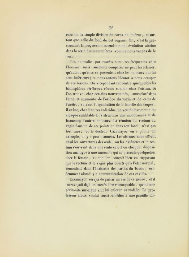 rare que la simple division du corps de l’utérus , et sur- tout que celle du fond de cet organe. Or, c’est là pré- cisément la progression ascendante de l’évolution utérine dans la série des mammifères, comme nous venons de le voir. Les anomalies par réunion sont très-fréquentes chez l’homme ; mais l’anatomie comparée ne peut les éclairer, qu’autant qu’elles se présentent chez les animaux qui lui sont inférieurs ; et nous aurons bientôt à nous occuper de ces lésions. On a cependant rencontré quelquefois les hémisphères cérébraux réunis comme chez l’oiseau. Si l’on trouve, chez certains nouveau nés, l’anus placé dans l’aine et surmonté de l’orifice du vagin et de celui de l’urètre , suivant l’organisation de la femelle des taupes , il existe, chez d’autres individus, un vestibule commun ou cloaque semblable à la structure des monotrèmes et de beaucoup d’autres animaux. La réunion du rectum au vagin dans un de ses points ou dans son fond , n’est pas fort rare ; et le docteur Cazamayor en a publié un exemple, il y a peu d’années. Les oiseaux nous offrent aussi les ouvertures des œufs , ou les oviductes et le rec- tum s’ouvrant dans une seule cavité ou cloaque , disposi- tion analogue à une anomalie qui se présente quelquefois chez la femme , et que l’on conçoit bien en supposant que le rectum et le vagin plus courts qu’à l’état normal, remontent dans l’épaisseur des parties du bassin ; évi- demment alors il y a communication de ces cavités. Cazamayor essaya de guérir un cas de ce genre , et il entrevoyait déjà un succès bien remarquable , quand une péritonite sur-aiguë vint lui enlever sa malade. Le pro- fesseur Roux voulut aussi remédier à une pareille dif-