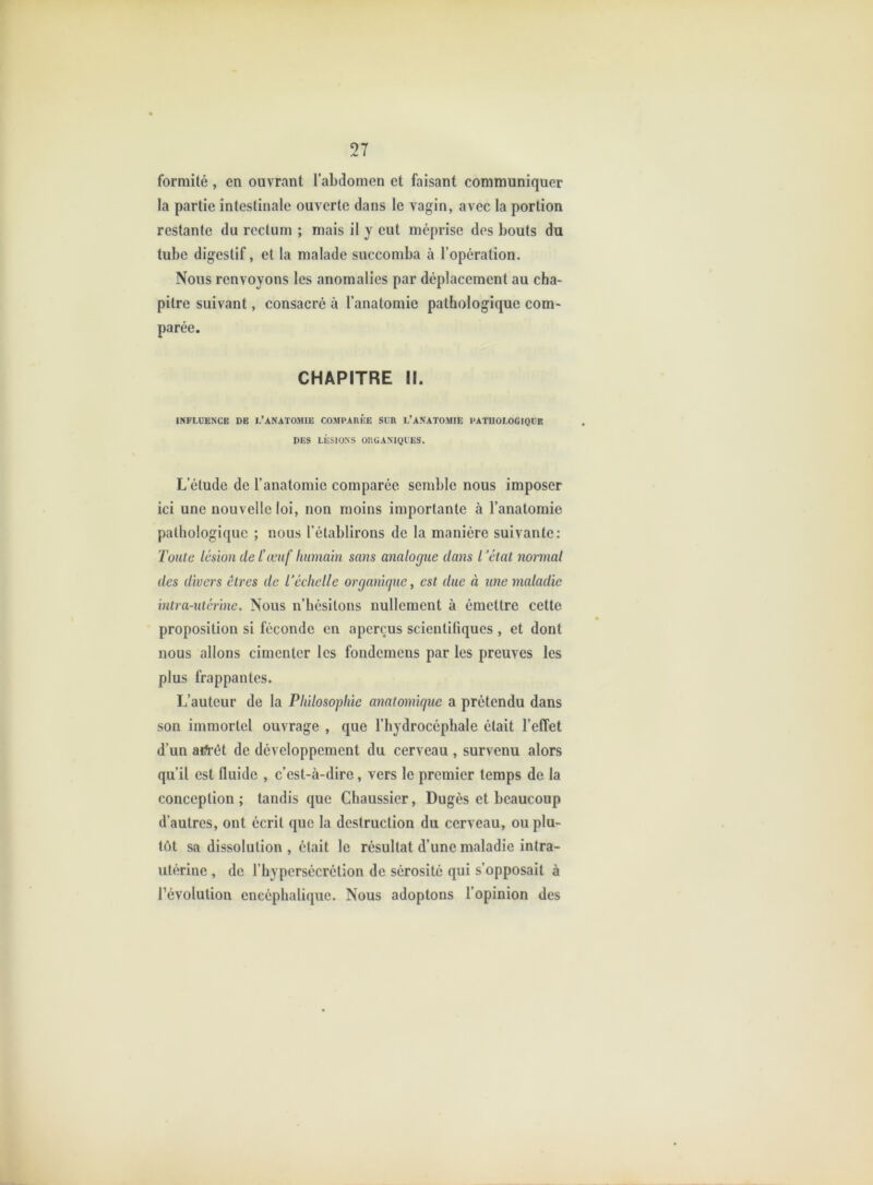 forraité, en ouvrant l’abdomen et faisant communiquer la partie intestinale ouverte dans le vagin, avec la portion restante du rectum ; mais il y eut méprise dos bouts du tube digestif, et la malade succomba à l’opération. Nous renvoyons les anomalies par déplacement au cha- pitre suivant, consacré à l’anatomie pathologique com- parée. CHAPITRE II. INFLUENCE DE L’ANATOMIE COMPAREE SUR L’ANATOMIE PATHOIOGIOUE DES LÉSIONS ORUANIQIES. L’étude de l’anatomie comparée semble nous imposer ici une nouvelle loi, non moins importante à l’anatomie pathologique ; nous l’établirons de la manière suivante: Toute lésion de l'œuf humain sans analogue dans l’état normal des divers êtres de l’échelle organique, est due à une maladie intra-utérine. Nous n’hésitons nullement à émettre cette proposition si féconde en aperçus scientifiques , et dont nous allons cimenter les fondemens par les preuves les plus frappantes. L’auteur de la Philosophie anatomique a prétendu dans son immortel ouvrage , que l’hydrocéphale était l’effet d’un aifrêt de développement du cerveau , survenu alors qu’il est fluide , c’est-à-dire, vers le premier temps de la conception; tandis que Chaussier, Dugès et beaucoup d’autres, ont écrit que la destruction du cerveau, ou plu- tôt sa dissolution , était le résultat d’une maladie intra- utérine , de l’hypersécrétion de sérosité qui s’opposait à l’évolution encéphalique. Nous adoptons l’opinion des