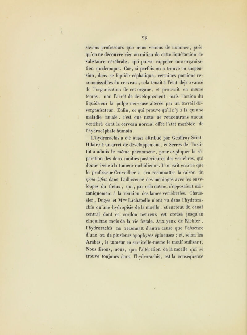 savans professeurs que nous venons de nommer, puis- qu’on ne découvre rien au milieu de celle liquéfaclion de subslance cérébrale , qui puisse rappeler une organisa- lion quelconque. Car, si parfois on a Irouvé en suspen- sion , dans ce liquide céphalique, cerlaines porlions re- connaissables du cerveau , cela lenail à l’élal déjà avancé de l’organisation de ccl organe, cl prouvail en même Icmps , non l’arrêl de développement, mais l’aclion du liquide sur la pulpe nerveuse altérée par un travail dé- sorganisatcur. Enfin, ce qui prouve qu’il n’y a là qu’une maladie fœtale, c’est que nous ne rencontrons aucun vertébré dont le cerveau normal offre l’état morbide de l’hydrocéphale humain. L’hydrorachis a été aussi attribué par Geoffroy-Saint- Hilaire à un arrêt de développement, et Serres de l’Insti- tut a admis le même phénomène, pour expliquer la sé- paration des deux moitiés postérieures des vertèbres, qui donne issue àla tumeur rachidienne. L’on sait encore que le professeur Cruveilher a cru reconnaître la raison du spina-bifida dans l’adhérence des méninges avec les enve- loppes du fœtus , qui, par cela même, s’opposaient mé- caniquement à la réunion des lames vertébrales. Chaus- sier , Dugès et M”® Lachapelle n’ont vu dans l’hydrora- chis qu’une hydropisie de la moelle , et surtout du canal central dont ce cordon nerveux est creusé jusqu’au cinquième mois de la vie fœtale. Aux yeux de Richter , l’hydrorachis ne reconnaît d’autre cause que l’absence d’une ou de plusieurs apophyses épineuses ; et, selon les Arabes , la tumeur en serait elle-même le motif suffisant. Nous dirons, nous, que l’altération de la moelle qui se trouve toujours dans l’hydrorachis, est la conséquence