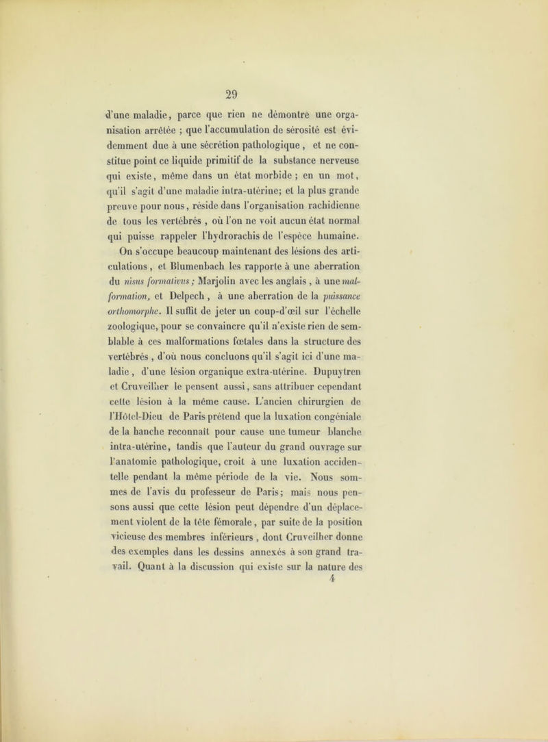 d’une maladie, parce que rien ne démontre une orga- nisation arrêtée ; que l’accumulation de sérosité est évi- demment due à une sécrétion pathologique , et ne con- stitue point ce liquide primitif de la substance nerveuse qui existe, même dans un état morbide ; en un mot, qu’il s’agit d’une maladie intra-utérine; et la plus grande preuve pour nous, réside dans l’organisation rachidienne de tous les vertébrés , où l’on ne voit aucun état normal qui puisse rappeler l’hydroracbis de l’espèce humaine. On s’occupe beaucoup maintenant des lésions des arti- culations , et Blumenbach les rapporte à une aberration du nisns formaûvus ; Marjolin avec les anglais , à une ma/- fo-nnalion, et Delpech , à une aberration de la puissance orlhomorphe. Il suflit de jeter un coup-d’œil sur l’échelle zoologique, pour se convaincre qu’il n’existe rien de sem- blable à ces malformations fœtales dans la structure des vertébrés , d’où nous concluons qu’il s’agit ici d’une ma- ladie , d’une lésion organique extra-utérine. Dupuytren et Cruveilher le pensent aussi, sans attribuer cependant cette lésion à la même cause. L’ancien chirurgien de riIùlel-Dieu de Paris prétend que la luxation congéniale de la hanche reconnaît pour cause une tumeur blanche intra-utérine, tandis que l’auteur du grand ouvrage sur l’anatomie pathologique, croit à une luxation acciden- telle pendant la même période de la vie. Nous som- mes de l’avis du professeur de Paris ; mais nous pen- sons aussi que celte lésion peut dépendre d’un déplace- ment violent de la tête fémorale, par suite de la position vicieuse des membres inférieurs, dont Cruveilher donne des exemples dans les dessins annexés à son grand tra- vail. Quant à la discussion qui existe sur la nature des 4