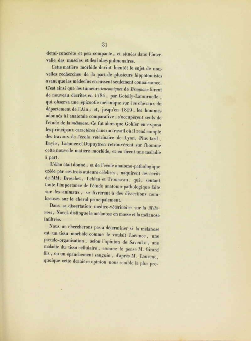 demi-concrète et peu compacte, et situées dans l’inter- yalle des muscles et des lobes pulmonaires. Cette matière morbide devint bientôt le sujet de nou- velles recherches de la part de plusieurs hippotomistes avant que les médecins en eussent seulement connaissance. C’est ainsi que les tumeurs leucomiques de Brucjnone furent de nouveau décrites en 1784, par Goteily-Latournelle , qui observa une épizootie mélanique sur les chevaux du département de l’Ain ; et, jusqu’en 1819, les hommes adonnés à l’anatomie comparative , s’occupèrent seuls de l’étude de la mélanose. Ce fut alors que Gohier en exposa les principaux caractères dans un travail où il rend compte des travaux de l’école vétérinaire de Lyon. Plus tard , Bayle, Laënnec et Dupuytren retrouvèrent sur l’homme cette nouvelle matière morbide, et en firent une maladie à part. L élan était donné, et de l’école anatomo-pathologique créée par ces trois auteurs célèbres , naquirent les écrits de MM. Breschet, Leblan et Trousseau , qui, sentant toute 1 importance de l’étude anatomo-pathologique faite sur les animaux, se livrèrent à des dissections nom- breuses sur le cheval principalement. Dans sa dissertation médico-vétérinaire sur la Méla- nose, Noeck distingue la mélanose en masse et la mélanose infiltrée. Nous ne chercherons pas à déterminer si la mélanose est un tissu morbide comme le voulait Laënnec , une pseudo-organisation , selon l’opinion de Savenfco , une maladie du tissu cellulaire , comme le pense M. Girard fils , ou un épanchement sanguin , d’après M. Laurent, quoique cette dernière opinion nous semble la plus pro-