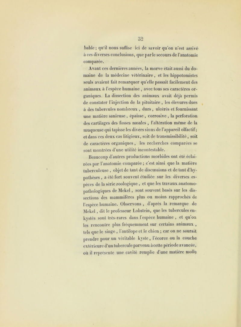 hable ; qu’il nous suflise ici de savoir qu’on n’est arrivé à CCS diverses conclusions, que parle secours de l’anatomie comparée. Avant ces dernières années, la morve était aussi du do- maine de la médecine vétérinaire, et les hippotomistes seuls avaient fait remarquer qu’elle passait facilement des animaux à l’espèce humaine , avec tous ses caractères or- ganiques. La dissection des animaux avait déjà permis de constater l’injection de la pituitaire , les élevuresdues à des tubercules nombreux , durs , ulcérés et fournissant une matière sanieuse , épaisse , corrosive , la perforation des cartilages des fosses nasales , l’altération même de la muqueuse qui tapisse les divers sinus de l’appareil olfactif ; et dans ces deux cas litigieux, soit de transmissibilité, soit de caractères organiques , les recherches comparées se sont montrées d’une utilité incontestable. Beaucoup d’autres productions morbides ont été éclai- rées par l’anatomie comparée ; c’est ainsi que la matière tuberculeuse , objet de tant de discussions et de tant d’hy- pothèses , a été fort souvent étudiée sur les diverses es- pèces de la série zoologique , et que les travaux anatomo- pathologiques de Mekel, sont souvent basés sur les dis- sections des mammifères plus ou moins rapprochés de l’espèce humaine. Observons , d’après la remarque de INIekel, dit le professeur Lobstein, que les tubercules en- kystés sont très-rares dans l’espèce humaine , et qu’on les rencontre plus fréquemment sur certains animaux , tels que le singe , l’antilope et le chien ; car on ne saurait prendre pour un véritable kyste , l’écorce ou la couche extérieure d’un tubercule parvenu à cette période avancée, où il représente une cavité remplie d’une matière molle