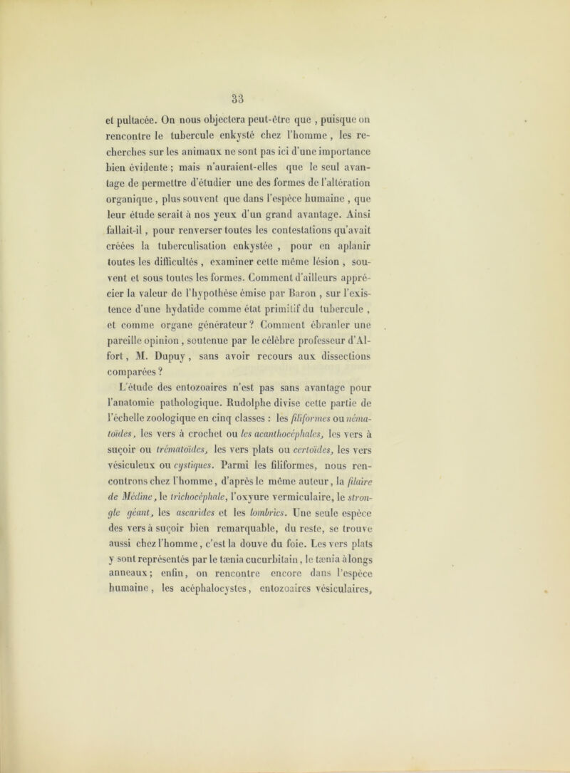 et puUacée. On nous objectera peut-être que , puisque on rencontre le tubercule enkysté chez l’horame , les re- cherches sur les animaux ne sont pas ici d’une importance bien évidente ; mais n’auraient-elles que le seul avan- tage de permettre d’étudier une des formes de l’altération organique , plus souvent que dans l’espèce humaine , que leur étude serait à nos yeux d’un grand avantage. Ainsi fallait-il, pour renverser toutes les contestations qu’avait créées la tuberculisation enkystée , pour en aplanir toutes les diflicultés , examiner cette môme lésion , sou- vent et sous toutes les formes. Comment d’ailleurs appré- cier la valeur de l’hypothèse émise par Baron , sur l’exis- tence d’une hydatide comme état primitif du tubercule , et comme organe générateur? Comment ébranler une pareille opinion , soutenue par le célèbre professeur d’Al- fort, M. Dupuy , sans avoir recours aux dissections comparées ? L’étude des entozoaires n’est pas sans avantage pour l’anatomie pathologique. Rudolphe divise cette partie de l’échelle zoologique en cinq classes : les filiformes Oüiicma- toides, les vers à crochet ou les acanlhocéphales, les vers à suçoir ou trémaloides, les vers plats ou certdides^ les vers vésiculeux ou cijsiujiies. Parmi les filiformes, nous ren- controns chez l'homme, d’après le môme auteur, la filaire de Médine, le irïciiocépliale, l’oxyure vermiculaire, le stron- gle géant, les ascarides et les lombrics. Une seule espèce des vers à suçoir bien remarquable, du reste, se trouve aussi chez l’homme, c’est la douve du foie. Les vers plats y sont représentés par le tænia cucurbilain, le tænia à longs anneaux; enfin, on rencontre encore dans l’espèce humaine , les acéphalocystcs, entozoaires vésiculaires.
