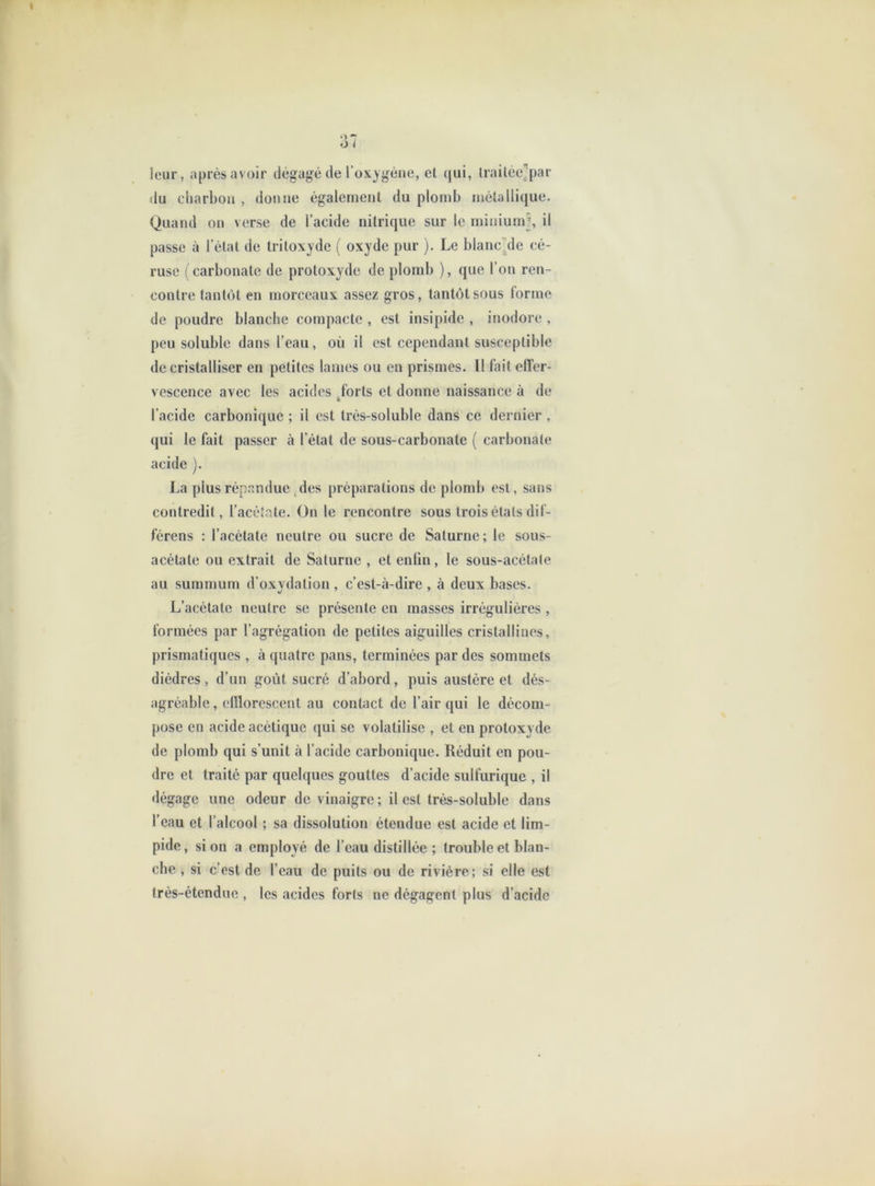 leur, après avoir dégagé de l’oxygène, et (jui, Irailée^par du charbon , donne également du plomb métallique. Quand on verse de l’acide nitrique sur le minium’, il passe à l’état de tritoxyde ( oxyde pur ). Le blanc^de cé- ruse ( carbonate de protoxyde de plomb ), que l’on ren- contre tantôt en morceaux assez gros, tantôt sous l'orme de poudre blanche compacte , est insipide , inodore , peu soluble dans l’eau, où il est cependant susceptible de cristalliser en petites lames ou en prismes. Il fait effer- vescence avec les acides ^forts et donne naissance à de l’acide carbonique ; il est très-soluble dans ce dernier , qui le fait passer à l’état de sous-carbonate ( carbonate acide j. La plus répandue-des préparations de plomb est, sans contredit, l’acélate. On le rencontre sous trois étals dil- férens : l’acétate neutre ou sucre de Saturne; le sous- acétate ou extrait de Saturne , et enfin, le sous-acétate au summum d’oxvdalion , c’est-à-dire , à deux bases. L’acétate neutre se présente en masses irrégulières , formées par l’agrégation de petites aiguilles cristallines, prismatiques , à quatre pans, terminées par des sommets dièdres, d’un goût sucré d’abord, puis austère et dés- agréable , cfllorescenl au contact de l’air qui le décom- pose en acide acétique qui se volatilise , et en protoxyde de plomb qui s’unit à l’acide carbonique. Réduit en pou- dre et traité par quelques gouttes d’acide sulfurique , il <légage une odeur de vinaigre ; il est très-soluble dans l’eau et l’alcool ; sa dissolution étendue est acide et lim- pide, si on a employé de l’eau distillée; trouble et blan- che , si c’est de l’eau de puits ou de rivière; si elle est très-étendue , les acides forts ne dégagent plus d’acide