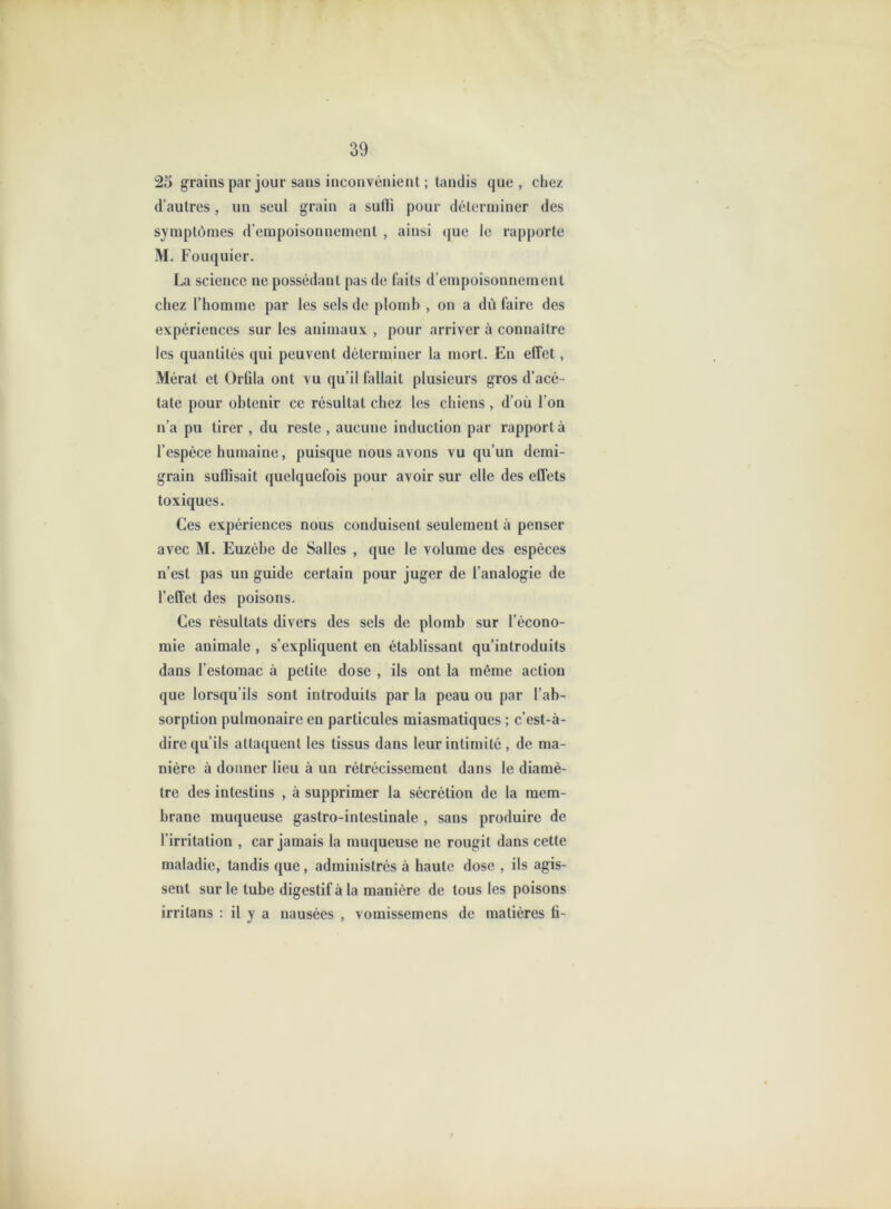 25 grains par jour sans inconvénient ; tandis que, chez d’autres, un seul grain a sulli pour déterminer des symptômes d’empoisonnement , ainsi que le rapporte M. Fouquier. La science ne possédant pas de faits d’empoisonnement chez l’homme par les sels de plomh , on a dû faire des expériences sur les animaux , pour arriver à connaître les quantités qui peuvent déterminer la mort. En effet, Mérat et Orlila ont vu qu’il fallait plusieurs gros d’acé - tate pour obtenir ce résultat chez les chiens , d’où l’on n’a pu tirer , du reste , aucune induction par rapport à l’espèce humaine, puisque nous avons vu qu’un demi- grain suffisait quelquefois pour avoir sur elle des effets toxiques. Ces expériences nous conduisent seulement à penser avec M. Euzèbe de Salles , que le volume des espèces n’est pas un guide certain pour juger de l’analogie de l’effet des poisons. Ces résultats divers des sels de plomb sur l’écono- mie animale , s’expliquent en établissant qu’introduits dans l’estomac à petite dose , ils ont la même action que lorsqu’ils sont introduits par la peau ou par l’ab- sorption pulmonaire en particules miasmatiques ; c’est-à- dire qu’ils attaquent les tissus dans leur intimité , de ma- nière à donner lieu à un rétrécissement dans le diamè- tre des intestins , à supprimer la sécrétion de la mem- brane muqueuse gastro-intestinale , sans produire de l’irritation , car jamais la muqueuse ne rougit dans cette maladie, tandis que, administrés à haute dose , ils agis- sent sur le tube digestif à la manière de tous les poisons irritans : il y a nausées , vomissemens de matières fi-