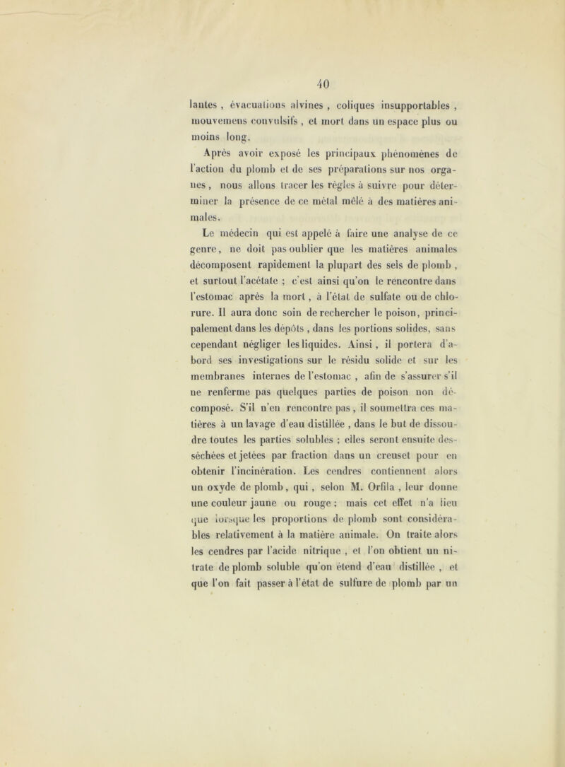 lautes , évacualioiis alvines , coliques insupportables , mouvemens convulsifs , et mort dans un espace plus ou moins long. Après avoir exposé les principaux phénomènes de l’action du plomb et de ses préparations sur nos orga- nes , nous allons tracer les règles à suivre pour déter- miner la présence de ce métal mêlé à des matières ani - males. Le médecin qui est appelé à faire une analyse de ce genre, ne doit pas oublier que les matières animales décomposent rapidement la plupart des sels de plomb , et surtout l’acétate ; c’est ainsi qu’on le rencontre dans l’estomac après la mort, à l’état de sulfate ou de chlo- rure. Il aura donc soin de rechercher le poison, princi- palement dans les dépôts , dans les portions solides, sans cependant négliger les liquides. Ainsi, il portera d’a- bord ses investigations sur le résidu solide et sur les membranes internes de l’estomac , afin de s’assurer s’il ne renferme pas quelques parties de poison non dé- composé. S’il n’en rencontre pas , il soumettra ces ma- tières à un lavage d’eau distillée , dans le but de dissou- dre toutes les parties solubles ; elles seront ensuite des- séchées et jetées par fraction dans un creuset pour en obtenir l’incinération. Les cendres contiennent alors un oxyde de plomb, qui , selon M. Orfila , leur donne une couleur jaune ou rouge ; mais cet effet n’a lieu que lorsque les proportions de plomb sont considéra- bles relativement à la matière animale. On traite alors les cendres par l’acide nitrique , et l’on obtient un ni- trate de plomb soluble qu’on étend d’eau distillée , et que l’on fait passer à l’état de sulfure de plomb par un