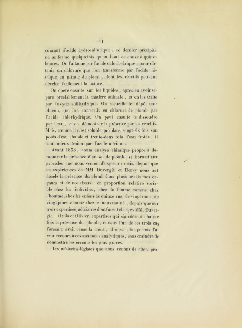 courant tracide hydrosuHuriquc ; ce dernier précipité ne se forme quelquefois (|u’au bout de douze à quinze heures. On l’attaque par l’acide clilorliydricjue , pour ob- tenir un chlorure (|ue l’on transforme par l’acide ni- trique en nitrate de plomb , dont les réactifs peuvent «léceler facilement la nature. On opère ensuite sur les liquides , après en avoir sé- paré préalablement la matière animale , et on les traite par l’oxyde sulfhydrique. On recueille le dépôt noir obtenu, que l’on convertit en chlorure de plomb par l’acide chlorhydrique. On peut ensuite le dissoudre par l’eau , et en démontrer la présence par les réactifs. Mais, comme il n’est soluble que dans vingt-six fois son poids d’eau chaude et trente-deux fois d’eau froide , il vaut mieux traiter par l’acide nitrique. Avant 1858, toute analyse chimique propre à dé- montrer la présence d’un sel de plomb , se bornait aux procédés que nous venons d’exposer ; mais, depuis que les expériences de MM. Duvergie et Hervy nous ont décelé la présence du plomb dans plusieurs de nos or- ganes et de nos tissus , en proportion relative varia- ble chez les individus, chez la femme comme chez l’homme, chez les enlans de quinze ans, de vingt mois, de vingt jours comme chez le nouveau-né ; depuis que sur trois expertisesjiidiciaires dont furent chargés MM. Duver- gie , Orlila et Olivier, expertises qui signalèrent chaque fois la présence du plomb , et dans l’un de ces trois cas l’arsenic avait causé la mort , il n’est plus permis d’a- voir recours à ces méthodes analytiques, sans craindre de commettre les erreurs les plus graves. Les médecins-légistes que nous venons de citer> pro-