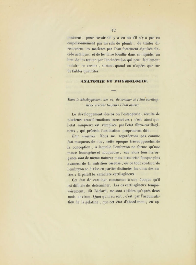 posèrent, pour savoir s’il y a eu ou s’il n’y a pas eu empoisonnement par les sels de plomb , de traiter di- rectement les matières par l’eau fortement aiguisée d’a- cide acétique, et de les faire bouillir dans ce liquide, au lieu de les traiter par l’incinération qui peut facilement induire en erreur , surtout quand on n’opère que sur de fiiibles quantités. A]VATO]?IlE ET PHl §l«>liOCtlE. Dans le développement des os^ détennmer si l’étal cartilagi- neux préeède toujours l’état osseux. Le développement des os ou l’ostéogénie , résulte de plusieurs transformations successives ; c’est ainsi que l’état muqueux est remplacé par l’état fibro-carlilagi- neux , qui précédé l’ossification proprement dite. État muqueux. Nous ne regarderons pas comme état muqueux de l’os , cette époque trés-rapprochée de la conception , à laquelle l’embryon ne forme qu’une masse homogène et muqueuse , car alors tous les or- ganes sont de même nature; mais bien cette époque plus avancée de la nutrition osseuse , où ce tout continu de l’embryon se divise en parties distinctes les unes des au- tres : là paraît le caractère cartilagineux. Gel état de cartilage commence à une époque qu’il est difficile de déterminer. Les os cartilagineux tempo- rairement , dit Béclard, ne sont visibles qu’après deux mois environ. Quoi qu’il en soit, c’est par l’accumula- tion de la gélatine , que cet état d’abord mou , en ap-