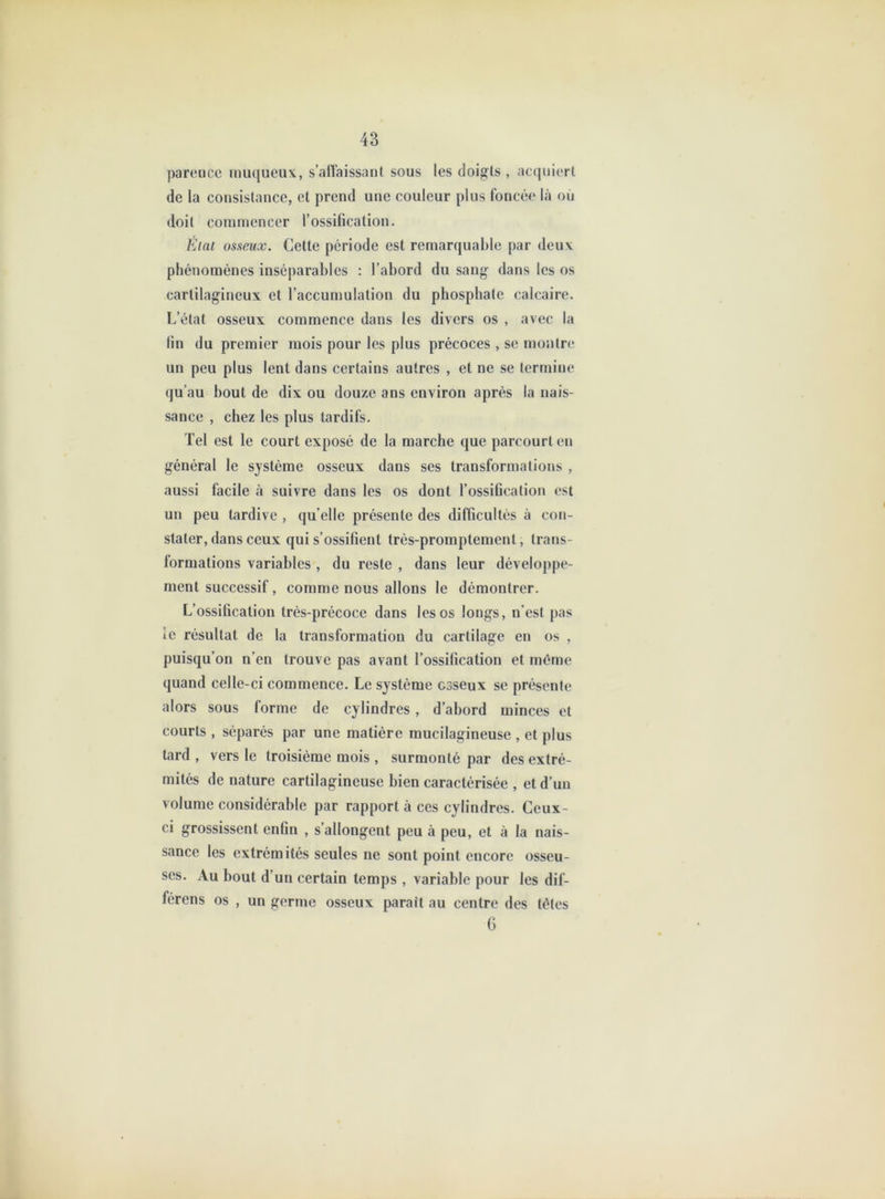 pareiicc muqueux, s’alîaissant sous les doigts , ac(|uiert de la consistance, et prend une couleur plus foncée là où doit commencer l’ossification. État osaeux. Cette période est remarquable par deux phénomènes inséparables : l’abord du sang dans les os cartilagineux et l’accumulation du phosphate calcaire. L’état osseux commence dans les divers os , avec la fin du premier mois pour les plus précoces , se montre un peu plus lent dans certains autres , et ne se termine qu’au bout de dix ou douze ans environ après la nais- sance , chez les plus tardifs. Tel est le court exposé de la marche que parcourt en général le système osseux dans ses transformations , aussi facile à suivre dans les os dont l’ossification est un peu tardive , qu’elle présente des difficultés à con- stater, dans ceux qui s’ossifient très-promptement, trans- formations variables , du reste , dans leur développe- ment successif, comme nous allons le démontrer. L’ossification très-précoce dans les os longs, n’est pas îe résultat de la transformation du cartilage en os , puisqu’on n’en trouve pas avant l’ossification et même quand celle-ci commence. Le système osseux se présente alors sous forme de cylindres , d’abord minces et courts , séparés par une matière mucilagineuse , et plus tard , vers le troisième mois , surmonté par des extré- mités de nature cartilagineuse bien caractérisée , et d’un volume considérable par rapport à ces cylindres. Ceux- ci grossissent enfin , s’allongent peu à peu, et à la nais- sance les extrémités seules ne sont point encore osseu- ses. Au bout d’un certain temps , variable pour les dif- férens os , un germe osseux parait au centre des têtes 6