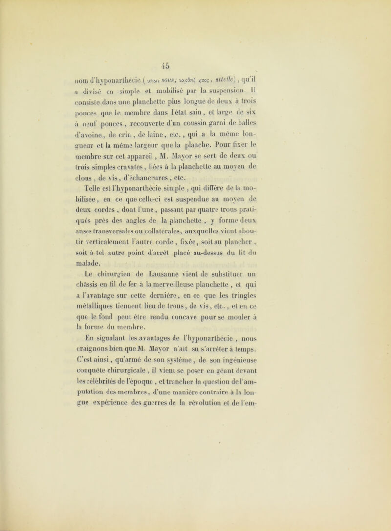 nom d’iiypouartliécie [ -jttw, sous; vî7.os, allelle), fju il a divisé en simple et mobilisé par la suspension. Il eonsiste dans une planchette plus longue de deux à trois j)ouces que le membre dans l’état sain, et large de six à neuf pouces , recouverte d’un coussin garni de balles d’avoine, de crin , de laine, etc., qui a la même lon- gueur et la même largeur que la planche. Pour fixer le membre sur cet appareil , M. Mayor se sert de deux ou trois simples cravates, liées à la planchette au moyen de clous , de vis , d’échancrures , etc. Telle est l’byponartbécie simple , qui dilfére de la mo- bilisée , en ce que celle-ci est suspendue au moyen de deux cordes , dont l’une , passant par quatre trous prati- qués prés des angles de la planchette , y forme deux anses transversales ou collatérales, auxquelles vient abou- tir verticalement l’autre corde , fixée, soit au plancher , soit à-tel autre point d’arrêt placé au-dessus du lil du malade. Le chirurgien de Lausanne vient de substituer un châssis en fil de fer à la merveilleuse planchette , et qui a l’avantage sur cette dernière, en ce que les tringles métalliques tiennent lieu de trous, de vis, etc., et en ce que le fond peut être rendu concave pour se mouler à la forme du membre. En signalant les avantages de l’hyponarthécie , nous craignons bien que M. Mayor n’ait su s’arrêter à temps. C’est ainsi , qu’armé de son système, de son ingénieuse conquête chirurgicale , il vient se poser en géant devant les célébrités de l’époque , et trancher la question de l’am- putation des membres, d’une manière contraire à la lon- gue expérience des guerres de la révolution et de l’em-