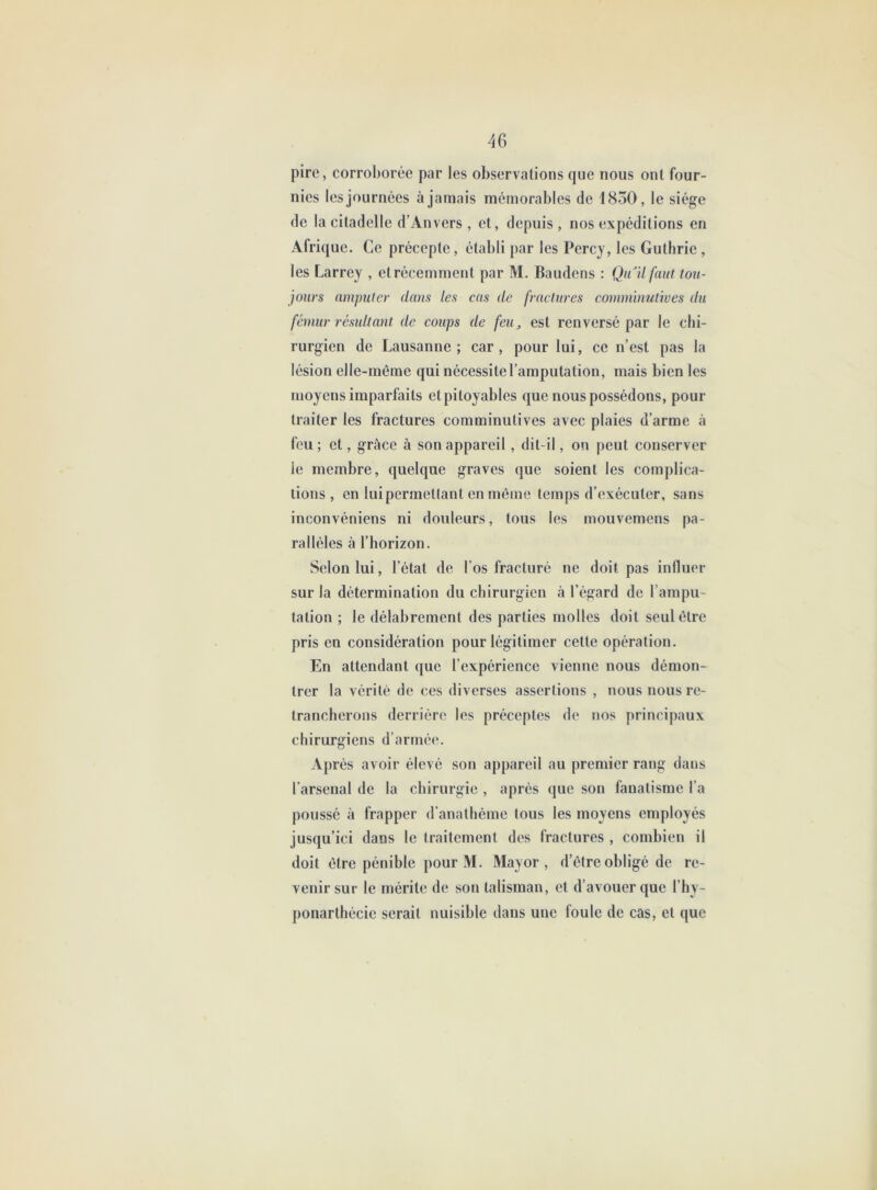 pire, corroborée par les observations que nous ont four- nies les journées à jamais mémorables de 1850, le siège de la citadelle d’Anvers, et, depuis, nos expéditions en Afrique. Ce précepte, établi par les Percy, les Guthrie, les Larrey , etrécemment par M. Baudens : Qu'il faut tou- jours nmpuler dans les cas de fractures comminulives du fémur résultant de coups de feUj est renversé par le chi- rurgien de Lausanne; car, pour lui, ce n’est pas la lésion elle-même qui nécessite l’amputation, mais bien les moyens imparfaits et pitoyables que nous possédons, pour traiter les fractures comminutives avec plaies d’arme à feu ; et, grâce à son appareil, dit-il, on peut conserver le membre, quelque graves que soient les complica- tions, en luipermettant en môme temps d’exécuter, sans inconvéniens ni douleurs, tous les mouvemens pa- rallèles à l’horizon. Selon lui, l’état de l’os fracturé ne doit pas influer sur la détermination du chirurgien à l’égard de l’ampu- tation ; le délabrement des parties molles doit seul être pris en considération pour légitimer cette opération. En attendant que l’expérience vienne nous démon- trer la vérité de ces diverses assertions , nous nous re- trancherons derrière les préceptes de nos principaux chirurgiens d’armée. Après avoir élevé son appareil au premier rang dans l’arsenal de la chirurgie , après que son fanatisme l’a poussé à frapper d’anathème tous les moyens employés jusqu’ici dans le traitement des fractures , combien il doit être pénible pour M. Mayor , d’être obligé de re- venir sur le mérite de son talisman, et d’avouer que l’hy- ponarthécie serait nuisible dans une foule de cas, et que