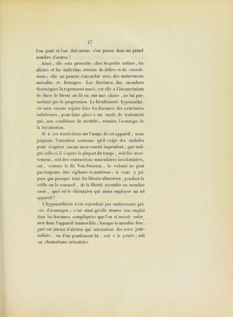 l’on peut et l’on doit môme s’en passer dans un grand nombre d’autres ! Ainsi, elle sera proscrite chez les petits enfans , les aliénés et les individus atteints de délire et de convul- sions ; elle ne pourra s’accorder avec des raouvemens saccadés et brusques. Les fractures des membres thoraciques la repoussent aussi; car elle a l’inconvénient de fixer le blessé au lit ou sur une chaise , ne lui per- mettant pas la progression. La bienfaisante hyponarthé- cie sera encore rejetée dans les fractures des extrémités inférieures , pour faire place à un mode de traitement qui, aux conditions de sécurité, réunira l’avantage de la locomotion. Si à ces restrictions sur l’usage de cet appareil, nous joignons l’attention soutenue qu’il exige des malades pour n’opérer aucun mouvement imprudent, que mal- gré celle-ci il s’opère la plupart du temps , soit des mou- vemens , soit des contractions musculaires involontaires, car, comme le dit Van-Swieten , la volonté ne peut pas toujours être vigilante et maîtresse ; si vous y joi- gnez que presque tous les blessés abuseront, pendant la veille ou le sommeil , de la liberté accordée au membre cassé , quel est le chirurgien qui osera employer un tel appareil ? L’hyponarlhécie n’est cependant pas entièrement pri- vée d’avantages ; c’est ainsi qu’elle trouve son emploi <lans les fractures compliquées que l’on n’oserait enfer mer dans l’appareil inamovible ; lorsque le membre frac, juré est atteint d’ulcères qui nécessitent des soins jour- naliers , ou d’un gonflement dù , soit à la goutte , soit au rhumatisme articulaire.