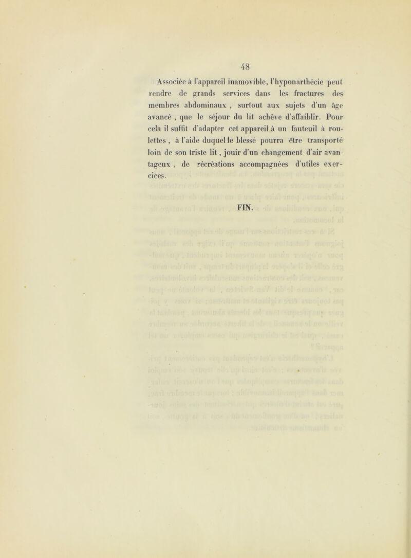 Associée à l’appareil inamovible, l’hyponarthécie peut rendre de grands services dans les fractures des membres abdominaux , surtout aux sujets d’un âge avancé , que le séjour du lit achève d’affaiblir. Pour cela il sufüt d’adapter cet appareil à un fauteuil à rou- lettes , à l’aide duquel le blessé pourra être transporté loin de son triste lit, jouir d’un changement d’air avan- tageux , de récréations accompagnées d’utiles exer- cices. FIN.