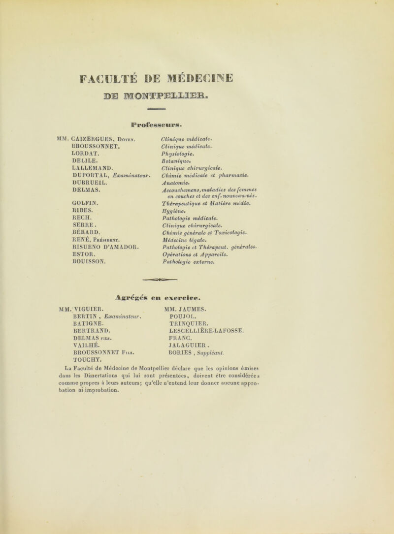 FACULTE 1»E MEOEUINE Froiesseiirs. MM. CAIZERGUES, Doykn. RROUSSÜNNET. LORDAT. DELIEE. LALLEMAND. DÜRORTAL, Examinateur. DUBRUEIL. DELMAS. GOLFIN. RIRES. REC fl. SERRE. BÉRARD. RENÉ, Pbksidbkt. RISUENO D’AMADOR. ESTOR. BOUISSON. Clinique medicale. Clinique médicale. Physiologie. Botanique. Clinique chirurgicale. Chimie médicale et ‘pharmacie. Anatomie. Accouchemens, maladies des femmes en couches et des enf. nouveau-nès. Thérapeutique et Matière mi die. Hygiène. Pathologie médicale. Clinique chirurgicale. Chimie générale et Toxicologie. Médecine légale. Pathologie et Thérapeut. générales. Opérations et Appareils. Pathologie externe. Agrégés en exercice. MM. VIGUIER. BERTIN , Examinateur. BATIGNE. BERTRAND. DELMAS FILS. VAILHÉ. BROUSSONNET Fils. TOUCHY. MM. JAUMES. POUJOL. TRINQUIER. LESCELLIÈRELAFOSSE. FRANC. JALAGUIER . BORIES , Suppléant. La Faculté de Médecine de Montpellier déclare que les opinions émises dans les Dissertations qui lui sont présentées, doivent être considérées comme propres à leurs auteurs; qu’elle n’entend leur donner aucune appro- bation ni improbation.