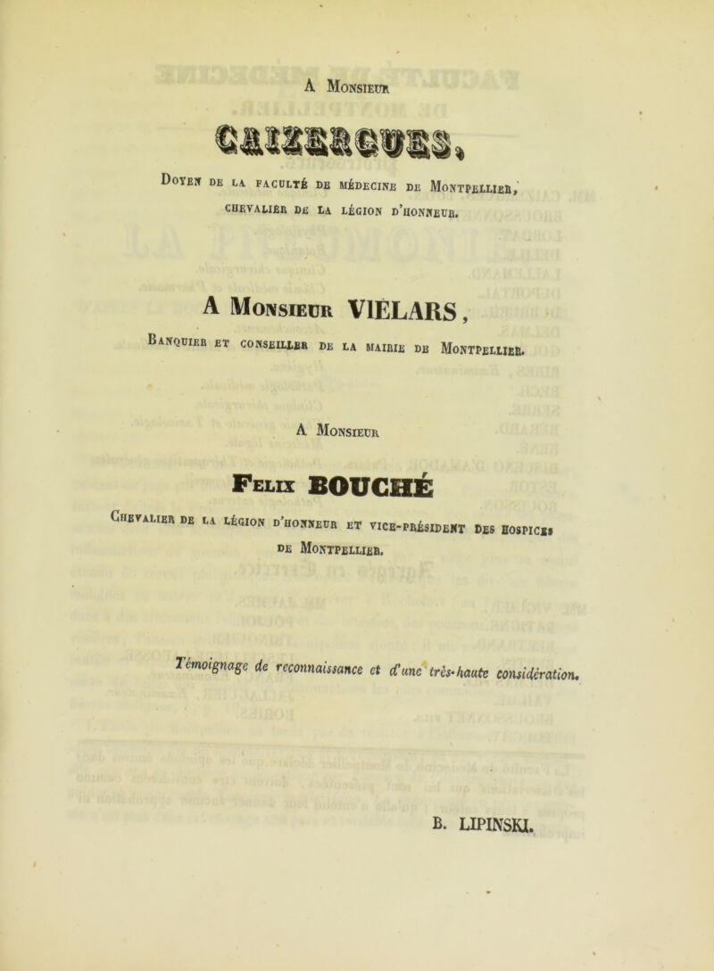 A Monsieur Doyen de la faculté de médecine de Montpellier, chevalier de la légion d’honneur. * A Monsieur V1ELARS, Banquier et conseiueb de ea mairie de Montpellier. A Monsieur Félix BOUCHÉ Chevalier de la légion d'iionneub et vice-président Des hospice» de Montpellier. Témoignage de reconnaissance et d'ane très-haute considération. B. LIPINSKI.