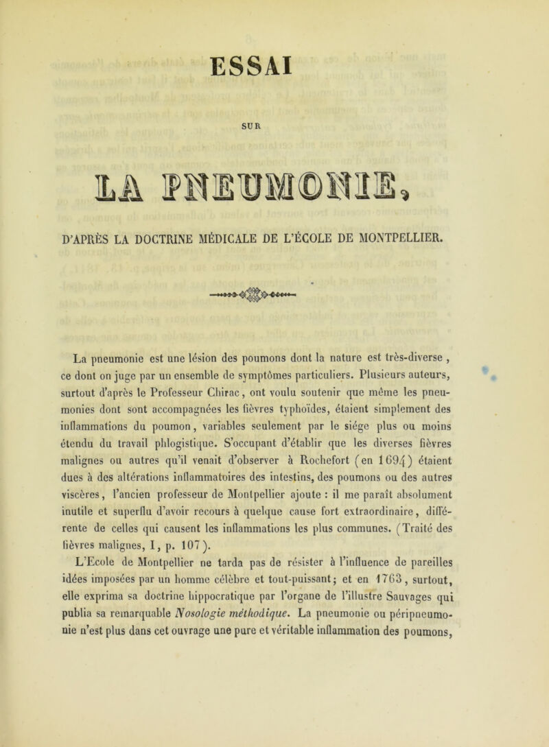 SUR D’APRÈS LA DOCTRINE MÉDICALE DE L’ÉCOLE DE MONTPELLIER. * La pneumonie est une lésion des poumons dont la nature est très-diverse , ce dont on juge par un ensemble de symptômes particuliers. Plusieurs auteurs, surtout d’après le Professeur Chirac, ont voulu soutenir que môme les pneu- monies dont sont accompagnées les fièvres typhoïdes, étaient simplement des inflammations du poumon, variables seulement par le siège plus ou moins étendu du travail phlogistique. S’occupant d’établir que les diverses fièvres malignes ou autres qu’il venait d’observer à Rochefort (en 1694) étaient dues à des altérations inflammatoires des intestins, des poumons ou des autres viscères, l’ancien professeur de Montpellier ajoute : il me paraît absolument inutile et superflu d’avoir recours à quelque cause fort extraordinaire, diffé- rente de celles qui causent les inflammations les plus communes. (Traité des lièvres malignes, I, p. 107). L’Ecole de Montpellier ne tarda pas de résister à l’influence de pareilles idées imposées par un homme célèbre et tout-puissant; et en 1763, surtout, elle exprima sa doctrine hippocratique par l’organe de l’illustre Sauvages qui publia sa remarquable Nosologie méthodique. La pneumonie ou péripneumo- nie n’est plus dans cet ouvrage une pure et véritable inflammation des poumons,