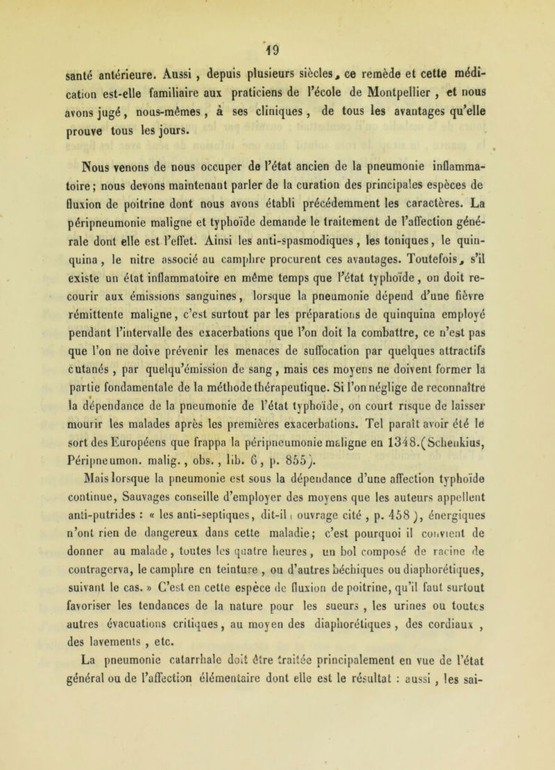 santé antérieure. Aussi , depuis plusieurs siècles, ce remède et cette médi- cation est-elle familiaire aux praticiens de l’école de Montpellier , et nous avons jugé, nous-mêmes, à ses cliniques , de tous les avantages qu’elle prouve tous les jours. Nous venons de nous occuper de l’état ancien de la pneumonie inflamma- toire; nous devons maintenant parler de la curation des principales espèces de fluxion de poitrine dont nous avons établi précédemment les caractères. La péripneumonie maligne et typhoïde demande le traitement de l’affection géné- rale dont elle est l’effet. Ainsi les anti-spasmodiques, les toniques, le quin- quina, le nitre associé au camphre procurent ces avantages. Toutefois, s’il existe un état inflammatoire en même temps que l’état typhoïde, on doit re- courir aux émissions sanguines, lorsque la pneumonie dépend d’une fièvre rémittente maligne, c’est surtout par les préparations de quinquina employé pendant l’intervalle des exacerbations que l’on doit la combattre, ce n’est pas que l’on ne doive prévenir les menaces de suffocation par quelques attractifs cutanés , par quelqu’émission de sang , mais ces moyens ne doivent former la partie fondamentale de la méthode thérapeutique. Si l’on néglige de reconnaître la dépendance de la pneumonie de l’état typhoïde, on court risque de laisser mourir les malades après les premières exacerbations. Tel paraît avoir été le sort des Européens que frappa la péripneumonie maligne en 1348.(Schenkius, Péripneumon. malig., obs. , lib. G, p. 855). Mais lorsque la pneumonie est sous la dépendance d’une affection typhoïde continue, Sauvages conseille d’employer des moyens que les auteurs appellent anti-putrides : « les anti-septiques, dit-il t ouvrage cité , p. 458 ), énergiques n’ont rien de dangereux dans cette maladie; c’est pourquoi il convient de donner au malade, toutes les quatre heures, un bol composé de racine de conlragerva, le camphre en teinture , ou d’autres béchiques ou diaphoniques, suivant le cas. » C’est en cette espèce de fluxion de poitrine, qu’il faut surtout favoriser les tendances de la nature pour les sueurs , les urines ou toutes autres évacuations critiques, au moyen des diaphorétiques, des cordiaux , des lavements , etc. La pneumonie catarrhale doit être traitée principalement en vue de l’état général ou de l’affection élémentaire dont elle est le résultat : aussi , les sai-