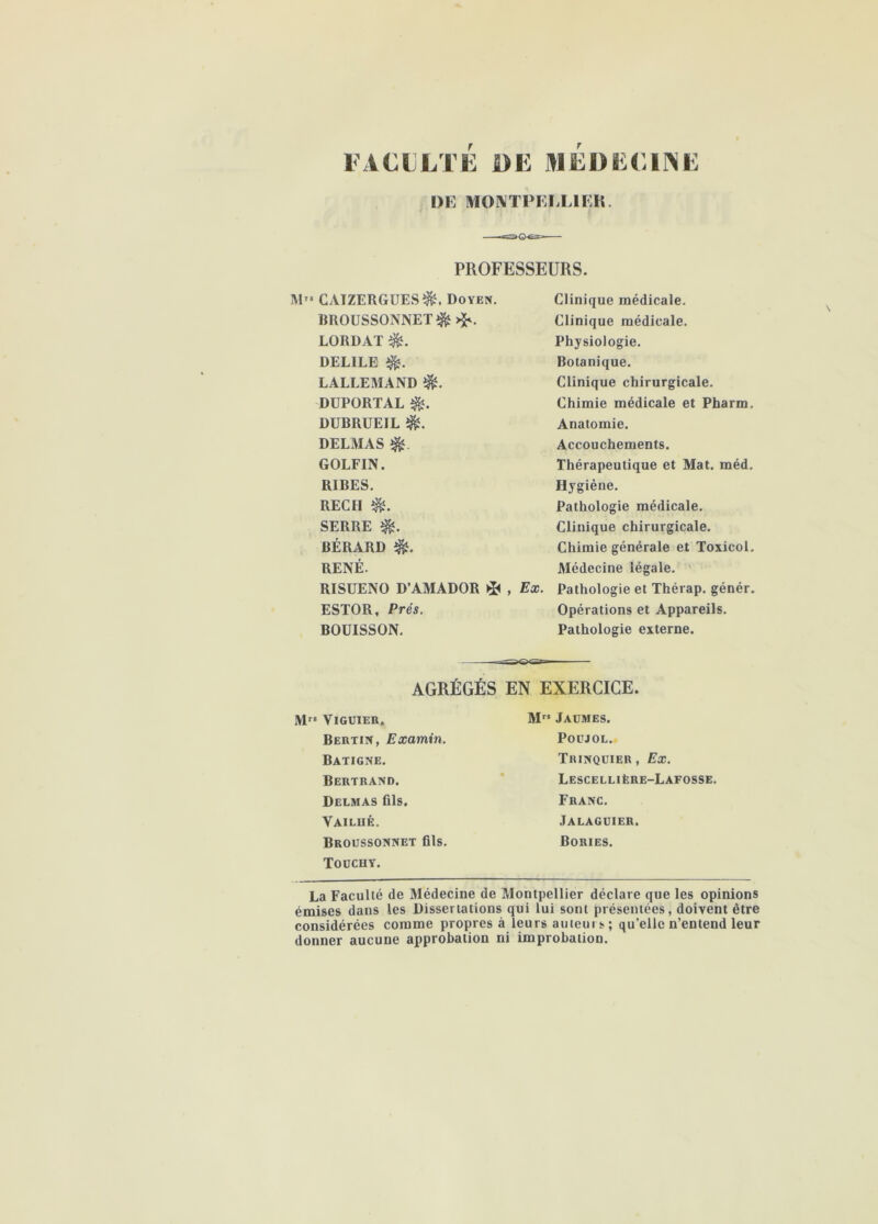 FACULTE DE MEDECII^E DE MOIVTPELLIEK. PROFESSEURS. M” CAIZERGUES^, Doyen. BROÜSSONNET^ >^. LORDAT DELIEE LALLEMAND DÜPORTAL DUBRÜEIL DELMAS ^ GOLFIN. RIRES. RECH SERRE BÉRARD RENÉ. RISUENO D’AMADOR , Ex. ESTOR, Prés. BOUISSON. Clinique médicale. Clinique médicale. Physiologie. Botanique. Clinique chirurgicale. Chimie médicale et Pharm. Anatomie. Accouchements. Thérapeutique et Mat. méd. Hygiène. Pathologie médicale. Clinique chirurgicale. Chimie générale et Toxicol. Médecine légale. Pathologie et Thérap. génér. Opérations et Appareils. Pathologie externe. AGRÉGÉS EN EXERCICE. M ViGUIER. M” Jaümes. Bertin, Examin. Poüjol. Batigne. Tuinqüier , Ex. Bertrand. ’ Lescellière-Lafosse. Delmas fils. Franc. Vailué. Jalagdier. Broussonnet fils. Bories. TOüCHY. La Faculté de Médecine de Montpellier déclare que les opinions émises dans les Dissertations qui lui sont présentées, doivent être considérées comme propres à leurs auieui s ; qu’elle n’entend leur donner aucune approbation ni improbation.